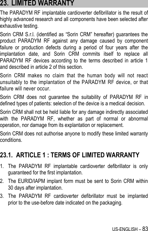 US-ENGLISH – 83 23. LIMITED WARRANTY The PARADYM RF implantable cardioverter defibrillator is the result of highly advanced research and all components have been selected after exhaustive testing. Sorin CRM S.r.l. (identified as  “Sorin CRM” hereafter)  guarantees the product  PARADYM  RF  against  any  damage  caused  by  component failure  or  production  defects  during  a  period  of  four  years  after  the implantation  date,  and  Sorin  CRM  commits  itself  to  replace  all PARADYM  RF  devices  according  to  the  terms  described  in  article  1 and described in article 2 of this section. Sorin  CRM  makes  no  claim  that  the  human  body  will  not  react unsuitably to  the implantation of the PARADYM  RF  device, or that failure will never occur. Sorin  CRM  does  not  guarantee  the  suitability  of  PARADYM  RF  in defined types of patients: selection of the device is a medical decision. Sorin CRM shall not be held liable for any damage indirectly associated with  the  PARADYM  RF,  whether  as  part  of  normal  or  abnormal operation, nor damage from its explantation or replacement. Sorin CRM does not authorise anyone to modify these limited warranty conditions. 23.1. ARTICLE 1 : TERMS OF LIMITED WARRANTY 1. The  PARADYM  RF  implantable  cardioverter  defibrillator  is  only guaranteed for the first implantation. 2. The EURID/IAPM implant form must  be sent to Sorin CRM within 30 days after implantation. 3. The  PARADYM  RF  cardioverter  defibrillator  must  be  implanted prior to the use-before date indicated on the packaging.  