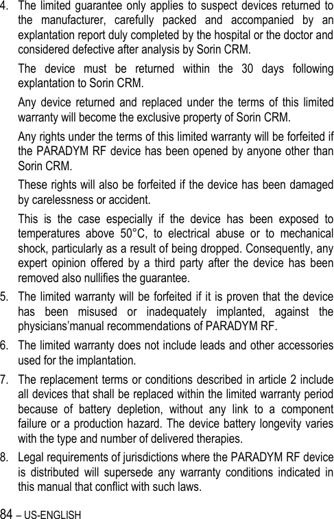 84 – US-ENGLISH 4. The limited  guarantee only applies  to suspect devices returned to the  manufacturer,  carefully  packed  and  accompanied  by  an explantation report duly completed by the hospital or the doctor and considered defective after analysis by Sorin CRM.  The  device  must  be  returned  within  the  30  days  following explantation to Sorin CRM. Any  device  returned  and  replaced  under  the  terms  of  this  limited warranty will become the exclusive property of Sorin CRM. Any rights under the terms of this limited warranty will be forfeited if the PARADYM RF device has been opened by anyone other than Sorin CRM. These rights will also be forfeited if the device has been damaged by carelessness or accident. This  is  the  case  especially  if  the  device  has  been  exposed  to temperatures  above  50°C,  to  electrical  abuse  or  to  mechanical shock, particularly as a result of being dropped. Consequently, any expert  opinion  offered  by  a  third  party  after  the  device  has  been removed also nullifies the guarantee. 5. The limited warranty will be forfeited if it is proven that the device has  been  misused  or  inadequately  implanted,  against  the physicians’manual recommendations of PARADYM RF. 6. The limited warranty does not include leads and other accessories used for the implantation. 7. The replacement terms or conditions described in article 2 include all devices that shall be replaced within the limited warranty period because  of  battery  depletion,  without  any  link  to  a  component failure or a production hazard. The device battery longevity varies with the type and number of delivered therapies. 8. Legal requirements of jurisdictions where the PARADYM RF device is  distributed  will  supersede  any  warranty  conditions  indicated  in this manual that conflict with such laws. 