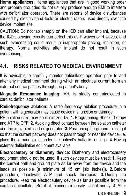 US-ENGLISH – 9 Home  appliances:  Home  appliances  that  are  in  good  working  order and properly grounded do not usually produce enough EMI to interfere with  defibrillator  operation.  There  are  reports  of  device  disturbances caused by electric  hand tools  or  electric razors used  directly over  the device implant site. CAUTION: Do not  tap sharply on the ICD can  after implant, because the ICD&apos;s sensing circuits can detect this as P-waves or R-waves, and such  oversensing  could  result  in  inappropriate  pacing,  inhibition,  or therapy.  Normal  activities  after  implant  do  not  result  in  such oversensing. 4.1. RISKS RELATED TO MEDICAL ENVIRONMENT It  is  advisable  to  carefully  monitor  defibrillator  operation  prior  to  and after any medical treatment during which an electrical current from an external source passes through the patient&apos;s body. Magnetic  Resonance  Imaging:  MRI  is  strictly  contraindicated  in cardiac defibrillator patients. Radiofrequency  ablation:  A  radio  frequency  ablation  procedure  in  a patient with a generator may cause device malfunction or damage.  RF ablation risks may be minimized by: 1. Programming Shock Therapy and ATP to OFF. 2. Avoiding direct contact between the ablation catheter and the implanted lead or generator. 3. Positioning the ground, placing it so that the current pathway does not pass through or near the device, i.e. place  the  ground  plate  under  the  patient’s  buttocks  or  legs.  4. Having external defibrillation equipment available. Electrocautery  or  diathermy  device:  Diathermy  and  electrocautery equipment should not be used. If such devices must be used: 1. Keep the current path and ground plate as far away from the device and the leads  as  possible  (a  minimum  of  15  cm  [six  inches]).  2. Before procedure,  deactivate  ATP  and  shock  therapies.  3. During  the procedure, keep the electrocautery device as far as possible from the cardiac defibrillator. Set it at  minimum intensity.  Use it briefly.  4. After 