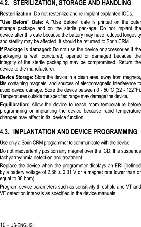10 – US-ENGLISH 4.2. STERILIZATION, STORAGE AND HANDLING Resterilization: Do not resterilize and re-implant explanted ICDs. &quot;Use  Before&quot;  Date:  A  &quot;Use  Before&quot;  date  is  printed  on  the  outer storage  package  and  on  the  sterile  package.  Do  not  implant  the device after this date because the battery may have reduced longevity and sterility may be affected. It should be returned to Sorin CRM. If Package is damaged: Do not use the device or accessories if the packaging  is  wet,  punctured,  opened  or  damaged  because  the integrity  of  the  sterile  packaging  may  be  compromised.  Return  the device to the manufacturer. Device Storage: Store the device in a clean area, away from magnets, kits containing magnets, and sources  of electromagnetic interference to avoid device damage. Store the device between 0 - 50°C (32 - 122°F). Temperatures outside the specified range may damage the device. Equilibration:  Allow  the  device  to  reach  room  temperature  before programming  or  implanting  the  device  because  rapid  temperature changes may affect initial device function. 4.3. IMPLANTATION AND DEVICE PROGRAMMING Use only a Sorin CRM programmer to communicate with the device. Do not inadvertently position any magnet over the ICD; this suspends tachyarrhythmia detection and treatment. Replace the  device when the programmer displays an ERI (defined by a battery voltage of 2.66 ± 0.01 V or a magnet rate lower than or equal to 80 bpm). Program device parameters such as sensitivity threshold and VT and VF detection intervals as specified in the device manuals.  