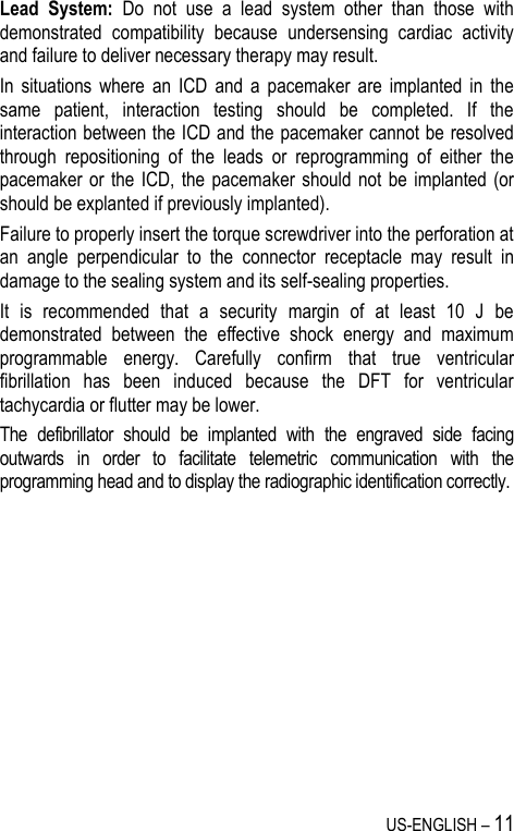 US-ENGLISH – 11 Lead  System:  Do  not  use  a  lead  system  other  than  those  with demonstrated  compatibility  because  undersensing  cardiac  activity and failure to deliver necessary therapy may result. In  situations  where  an  ICD  and  a  pacemaker  are  implanted  in  the same  patient,  interaction  testing  should  be  completed.  If  the interaction between the ICD and the pacemaker cannot be resolved through  repositioning  of  the  leads  or  reprogramming  of  either  the pacemaker or the  ICD, the  pacemaker  should not  be implanted  (or should be explanted if previously implanted). Failure to properly insert the torque screwdriver into the perforation at an  angle  perpendicular  to  the  connector  receptacle  may  result  in damage to the sealing system and its self-sealing properties. It  is  recommended  that  a  security  margin  of  at  least  10  J  be demonstrated  between  the  effective  shock  energy  and  maximum programmable  energy.  Carefully  confirm  that  true  ventricular fibrillation  has  been  induced  because  the  DFT  for  ventricular tachycardia or flutter may be lower. The  defibrillator  should  be  implanted  with  the  engraved  side  facing outwards  in  order  to  facilitate  telemetric  communication  with  the programming head and to display the radiographic identification correctly.         