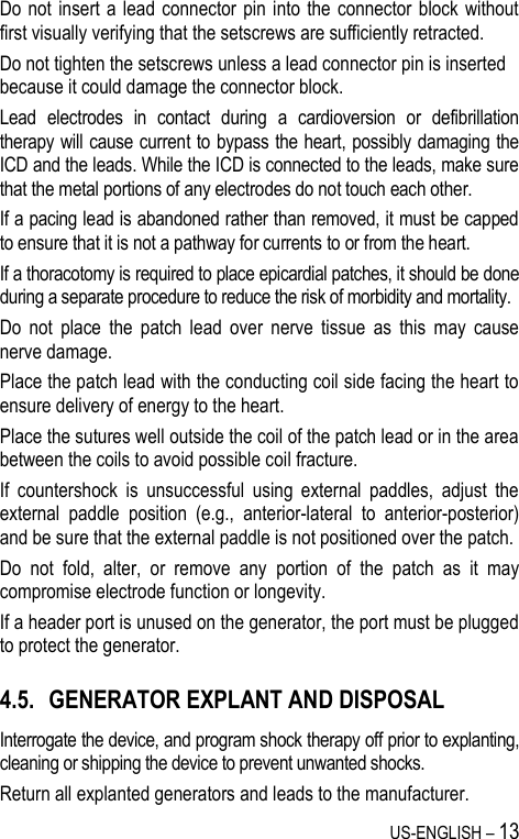 US-ENGLISH – 13 Do not insert  a  lead connector  pin into  the  connector block  without first visually verifying that the setscrews are sufficiently retracted.  Do not tighten the setscrews unless a lead connector pin is inserted because it could damage the connector block. Lead  electrodes  in  contact  during  a  cardioversion  or  defibrillation therapy will cause current to bypass the heart, possibly damaging the ICD and the leads. While the ICD is connected to the leads, make sure that the metal portions of any electrodes do not touch each other. If a pacing lead is abandoned rather than removed, it must be capped to ensure that it is not a pathway for currents to or from the heart. If a thoracotomy is required to place epicardial patches, it should be done during a separate procedure to reduce the risk of morbidity and mortality. Do  not  place  the  patch  lead  over  nerve  tissue  as  this  may  cause nerve damage. Place the patch lead with the conducting coil side facing the heart to ensure delivery of energy to the heart. Place the sutures well outside the coil of the patch lead or in the area between the coils to avoid possible coil fracture. If  countershock  is  unsuccessful  using  external  paddles,  adjust  the external  paddle  position  (e.g.,  anterior-lateral  to  anterior-posterior) and be sure that the external paddle is not positioned over the patch. Do  not  fold,  alter,  or  remove  any  portion  of  the  patch  as  it  may compromise electrode function or longevity. If a header port is unused on the generator, the port must be plugged to protect the generator. 4.5. GENERATOR EXPLANT AND DISPOSAL Interrogate the device, and program shock therapy off prior to explanting, cleaning or shipping the device to prevent unwanted shocks. Return all explanted generators and leads to the manufacturer. 