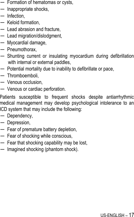 US-ENGLISH – 17 ─ Formation of hematomas or cysts, ─ Inappropriate shocks, ─ Infection, ─ Keloid formation, ─ Lead abrasion and fracture, ─ Lead migration/dislodgment, ─ Myocardial damage, ─ Pneumothorax, ─ Shunting  current  or  insulating  myocardium  during  defibrillation with internal or external paddles, ─ Potential mortality due to inability to defibrillate or pace, ─ Thromboemboli, ─ Venous occlusion, ─ Venous or cardiac perforation. Patients  susceptible  to  frequent  shocks  despite  antiarrhythmic medical  management  may  develop  psychological  intolerance  to  an ICD system that may include the following: ─ Dependency, ─ Depression, ─ Fear of premature battery depletion, ─ Fear of shocking while conscious, ─ Fear that shocking capability may be lost, ─ Imagined shocking (phantom shock).      