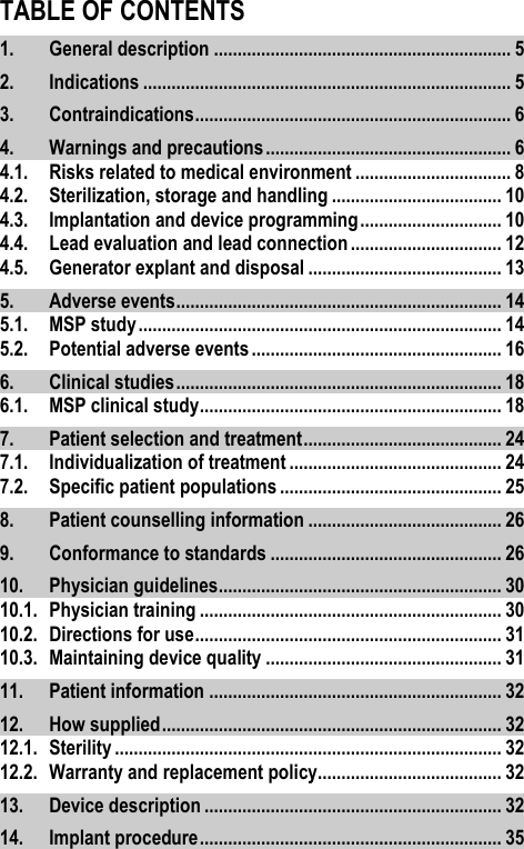 TABLE OF CONTENTS1. General description ............................................................... 5 2. Indications .............................................................................. 5 3. Contraindications ................................................................... 6 4. Warnings and precautions .................................................... 6 4.1. Risks related to medical environment ................................. 8 4.2. Sterilization, storage and handling .................................... 10 4.3. Implantation and device programming .............................. 10 4.4. Lead evaluation and lead connection ................................ 12 4.5. Generator explant and disposal ......................................... 13 5. Adverse events ..................................................................... 14 5.1. MSP study ............................................................................. 14 5.2. Potential adverse events ..................................................... 16 6. Clinical studies ..................................................................... 18 6.1. MSP clinical study ................................................................ 18 7. Patient selection and treatment .......................................... 24 7.1. Individualization of treatment ............................................. 24 7.2. Specific patient populations ............................................... 25 8. Patient counselling information ......................................... 26 9. Conformance to standards ................................................. 26 10. Physician guidelines ............................................................ 30 10.1. Physician training ................................................................ 30 10.2. Directions for use ................................................................. 31 10.3. Maintaining device quality .................................................. 31 11. Patient information .............................................................. 32 12. How supplied ........................................................................ 32 12.1. Sterility .................................................................................. 32 12.2. Warranty and replacement policy....................................... 32 13. Device description ............................................................... 32 14. Implant procedure ................................................................ 35 