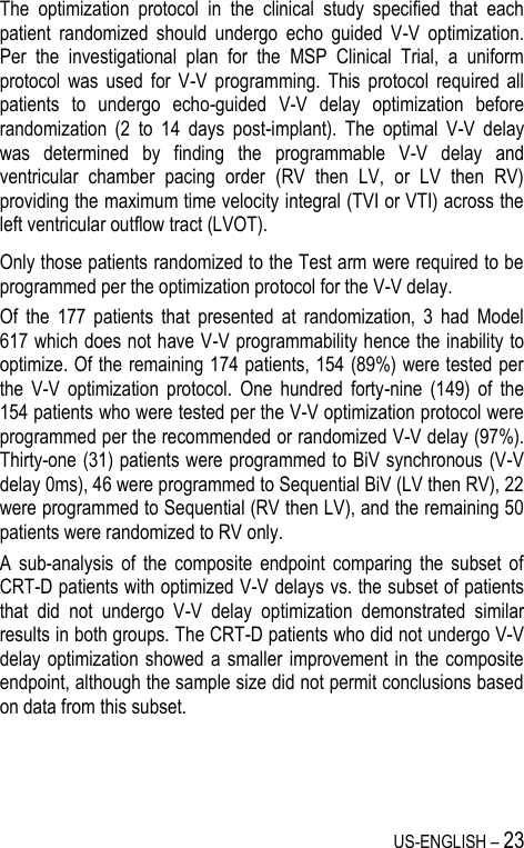 US-ENGLISH – 23 The  optimization  protocol  in  the  clinical  study  specified  that  each patient  randomized  should  undergo  echo  guided  V-V  optimization. Per  the  investigational  plan  for  the  MSP  Clinical  Trial,  a  uniform protocol  was  used  for  V-V  programming.  This  protocol  required  all patients  to  undergo  echo-guided  V-V  delay  optimization  before randomization  (2  to  14  days  post-implant).  The  optimal  V-V  delay was  determined  by  finding  the  programmable  V-V  delay  and ventricular  chamber  pacing  order  (RV  then  LV,  or  LV  then  RV) providing the maximum time velocity integral (TVI or VTI) across the left ventricular outflow tract (LVOT). Only those patients randomized to the Test arm were required to be programmed per the optimization protocol for the V-V delay. Of  the  177  patients  that  presented  at  randomization,  3  had  Model 617 which does not have V-V programmability hence the inability to optimize. Of the remaining 174 patients, 154 (89%) were tested per the  V-V  optimization  protocol.  One  hundred  forty-nine  (149)  of  the 154 patients who were tested per the V-V optimization protocol were programmed per the recommended or randomized V-V delay (97%). Thirty-one (31) patients were programmed to BiV synchronous (V-V delay 0ms), 46 were programmed to Sequential BiV (LV then RV), 22 were programmed to Sequential (RV then LV), and the remaining 50 patients were randomized to RV only. A  sub-analysis  of  the  composite  endpoint  comparing  the  subset  of CRT-D patients with optimized V-V delays vs. the subset of patients that  did  not  undergo  V-V  delay  optimization  demonstrated  similar results in both groups. The CRT-D patients who did not undergo V-V delay optimization showed a smaller improvement in the composite endpoint, although the sample size did not permit conclusions based on data from this subset.  