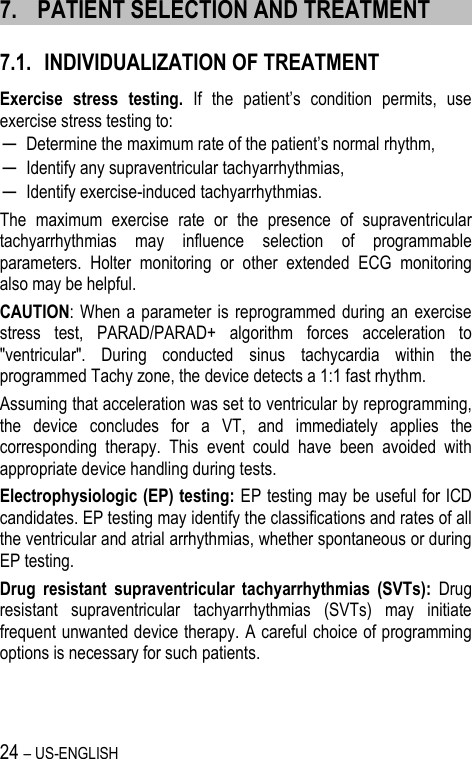 24 – US-ENGLISH 7. PATIENT SELECTION AND TREATMENT 7.1. INDIVIDUALIZATION OF TREATMENT Exercise  stress  testing. If  the  patient’s  condition  permits,  use exercise stress testing to: ─ Determine the maximum rate of the patient’s normal rhythm, ─ Identify any supraventricular tachyarrhythmias, ─ Identify exercise-induced tachyarrhythmias. The  maximum  exercise  rate  or  the  presence  of  supraventricular tachyarrhythmias  may  influence  selection  of  programmable parameters.  Holter  monitoring  or  other  extended  ECG  monitoring also may be helpful. CAUTION: When a  parameter  is reprogrammed during an  exercise stress  test,  PARAD/PARAD+  algorithm  forces  acceleration  to &quot;ventricular&quot;.  During  conducted  sinus  tachycardia  within  the programmed Tachy zone, the device detects a 1:1 fast rhythm.  Assuming that acceleration was set to ventricular by reprogramming, the  device  concludes  for  a  VT,  and  immediately  applies  the corresponding  therapy.  This  event  could  have  been  avoided  with appropriate device handling during tests. Electrophysiologic (EP) testing: EP testing may be useful for ICD candidates. EP testing may identify the classifications and rates of all the ventricular and atrial arrhythmias, whether spontaneous or during EP testing. Drug  resistant  supraventricular  tachyarrhythmias  (SVTs):  Drug resistant  supraventricular  tachyarrhythmias  (SVTs)  may  initiate frequent unwanted device therapy. A careful choice of programming options is necessary for such patients.   