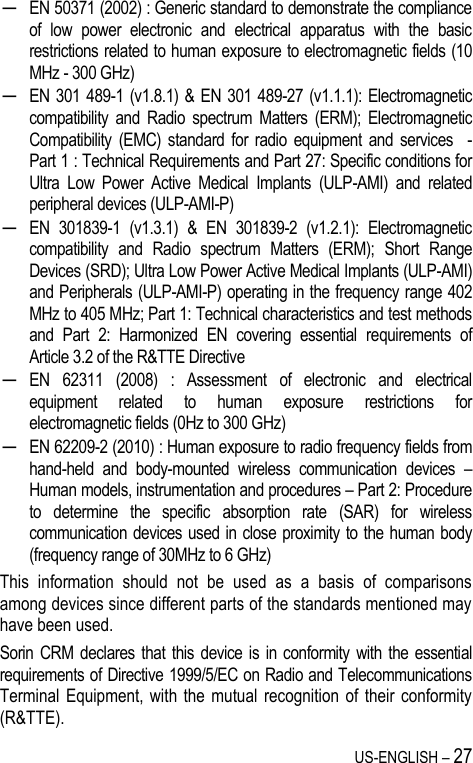 US-ENGLISH – 27 ─ EN 50371 (2002) : Generic standard to demonstrate the compliance of  low  power  electronic  and  electrical  apparatus  with  the  basic restrictions related to human exposure to electromagnetic fields (10 MHz - 300 GHz) ─ EN  301 489-1  (v1.8.1)  &amp; EN  301 489-27 (v1.1.1): Electromagnetic compatibility  and  Radio  spectrum  Matters  (ERM);  Electromagnetic Compatibility  (EMC)  standard  for  radio  equipment  and  services    - Part 1 : Technical Requirements and Part 27: Specific conditions for Ultra  Low  Power  Active  Medical  Implants  (ULP-AMI)  and  related peripheral devices (ULP-AMI-P) ─ EN  301839-1  (v1.3.1)  &amp;  EN  301839-2  (v1.2.1):  Electromagnetic compatibility  and  Radio  spectrum  Matters  (ERM);  Short  Range Devices (SRD); Ultra Low Power Active Medical Implants (ULP-AMI) and Peripherals (ULP-AMI-P) operating in the frequency range 402 MHz to 405 MHz; Part 1: Technical characteristics and test methods and  Part  2:  Harmonized  EN  covering  essential  requirements  of Article 3.2 of the R&amp;TTE Directive ─ EN  62311  (2008)  :  Assessment  of  electronic  and  electrical equipment  related  to  human  exposure  restrictions  for electromagnetic fields (0Hz to 300 GHz) ─ EN 62209-2 (2010) : Human exposure to radio frequency fields from hand-held  and  body-mounted  wireless  communication  devices  – Human models, instrumentation and procedures – Part 2: Procedure to  determine  the  specific  absorption  rate  (SAR)  for  wireless communication devices used in close proximity to the human body (frequency range of 30MHz to 6 GHz) This  information  should  not  be  used  as  a  basis  of  comparisons among devices since different parts of the standards mentioned may have been used. Sorin CRM declares that this device  is  in  conformity with the essential requirements of Directive 1999/5/EC on Radio and Telecommunications Terminal Equipment,  with  the mutual  recognition of  their conformity (R&amp;TTE). 