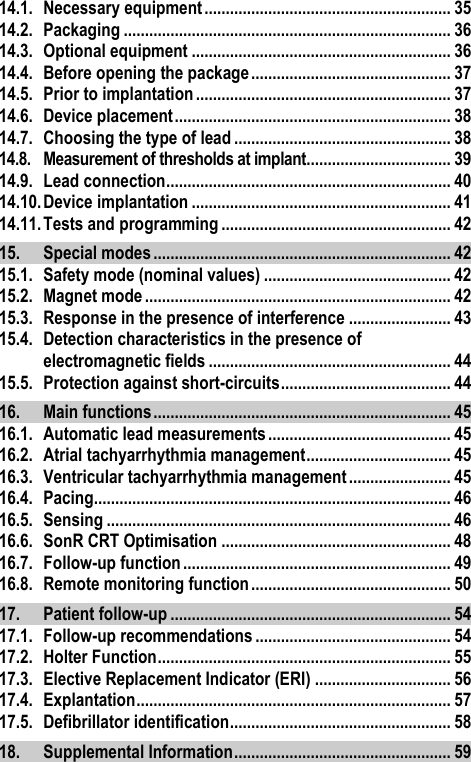 14.1. Necessary equipment .......................................................... 35 14.2. Packaging ............................................................................. 36 14.3. Optional equipment ............................................................. 36 14.4. Before opening the package ............................................... 37 14.5. Prior to implantation ............................................................ 37 14.6. Device placement ................................................................. 38 14.7. Choosing the type of lead ................................................... 38 14.8. Measurement of thresholds at implant .................................. 39 14.9. Lead connection ................................................................... 40 14.10. Device implantation ............................................................. 41 14.11. Tests and programming ...................................................... 42 15. Special modes ...................................................................... 42 15.1. Safety mode (nominal values) ............................................ 42 15.2. Magnet mode ........................................................................ 42 15.3. Response in the presence of interference ........................ 43 15.4. Detection characteristics in the presence of electromagnetic fields ......................................................... 44 15.5. Protection against short-circuits ........................................ 44 16. Main functions ...................................................................... 45 16.1. Automatic lead measurements ........................................... 45 16.2. Atrial tachyarrhythmia management .................................. 45 16.3. Ventricular tachyarrhythmia management ........................ 45 16.4. Pacing.................................................................................... 46 16.5. Sensing ................................................................................. 46 16.6. SonR CRT Optimisation ...................................................... 48 16.7. Follow-up function ............................................................... 49 16.8. Remote monitoring function ............................................... 50 17. Patient follow-up .................................................................. 54 17.1. Follow-up recommendations .............................................. 54 17.2. Holter Function ..................................................................... 55 17.3. Elective Replacement Indicator (ERI) ................................ 56 17.4. Explantation .......................................................................... 57 17.5. Defibrillator identification .................................................... 58 18. Supplemental Information ................................................... 59 