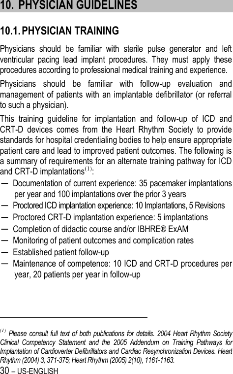 30 – US-ENGLISH 10. PHYSICIAN GUIDELINES 10.1. PHYSICIAN TRAINING Physicians  should  be  familiar  with  sterile  pulse  generator  and  left ventricular  pacing  lead  implant  procedures.  They  must  apply  these procedures according to professional medical training and experience. Physicians  should  be  familiar  with  follow-up  evaluation  and management of patients with  an  implantable defibrillator (or  referral to such a physician). This  training  guideline  for  implantation  and  follow-up  of  ICD  and CRT-D  devices  comes  from  the  Heart  Rhythm  Society  to  provide standards for hospital credentialing bodies to help ensure appropriate patient care and lead to improved patient outcomes. The following is a summary of requirements for an alternate training pathway for ICD and CRT-D implantations(1): ─ Documentation of current experience: 35 pacemaker implantations per year and 100 implantations over the prior 3 years ─ Proctored ICD implantation experience: 10 Implantations, 5 Revisions ─ Proctored CRT-D implantation experience: 5 implantations ─ Completion of didactic course and/or IBHRE® ExAM ─ Monitoring of patient outcomes and complication rates ─ Established patient follow-up ─ Maintenance of competence: 10 ICD and CRT-D procedures per year, 20 patients per year in follow-up                                                            (1)  Please consult full text of both publications for details. 2004 Heart Rhythm Society Clinical  Competency  Statement  and  the  2005  Addendum  on  Training  Pathways  for Implantation of Cardioverter Defibrillators and Cardiac Resynchronization Devices. Heart Rhythm (2004) 3, 371-375; Heart Rhythm (2005) 2(10), 1161-1163. 