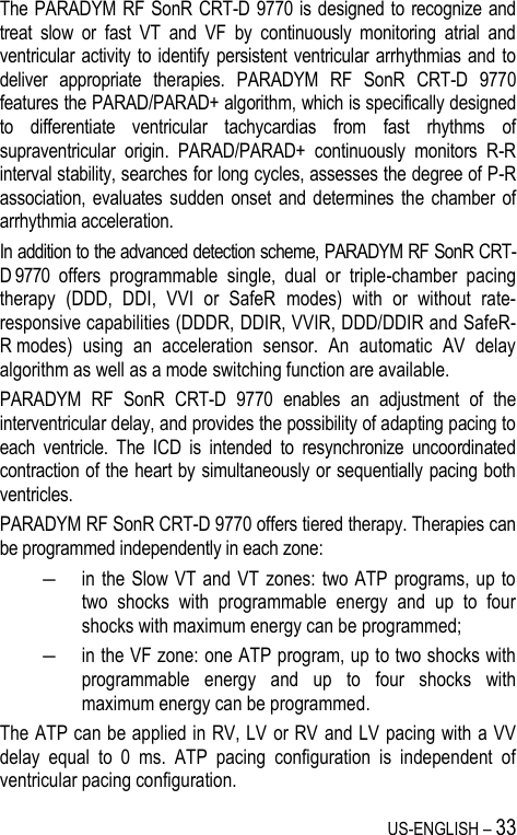 US-ENGLISH – 33 The PARADYM RF SonR CRT-D 9770 is designed to recognize and treat  slow  or  fast  VT  and  VF  by  continuously  monitoring  atrial  and ventricular activity to identify persistent ventricular arrhythmias and  to deliver  appropriate  therapies.  PARADYM  RF  SonR  CRT-D  9770 features the PARAD/PARAD+ algorithm, which is specifically designed to  differentiate  ventricular  tachycardias  from  fast  rhythms  of supraventricular  origin.  PARAD/PARAD+  continuously  monitors  R-R interval stability, searches for long cycles, assesses the degree of P-R association,  evaluates  sudden  onset  and  determines  the  chamber  of arrhythmia acceleration.  In addition to the advanced detection scheme, PARADYM RF SonR CRT-D 9770  offers  programmable  single,  dual  or  triple-chamber  pacing therapy  (DDD,  DDI,  VVI  or  SafeR  modes)  with  or  without  rate-responsive capabilities (DDDR, DDIR, VVIR, DDD/DDIR and SafeR-R modes)  using  an  acceleration  sensor.  An  automatic  AV  delay algorithm as well as a mode switching function are available.  PARADYM  RF  SonR  CRT-D  9770  enables  an  adjustment  of  the interventricular delay, and provides the possibility of adapting pacing to each  ventricle.  The  ICD  is  intended  to  resynchronize  uncoordinated contraction of the heart by simultaneously or sequentially pacing both ventricles. PARADYM RF SonR CRT-D 9770 offers tiered therapy. Therapies can be programmed independently in each zone:  ― in the Slow VT and VT zones: two ATP programs, up to two  shocks  with  programmable  energy  and  up  to  four shocks with maximum energy can be programmed; ― in the VF zone: one ATP program, up to two shocks with programmable  energy  and  up  to  four  shocks  with maximum energy can be programmed. The ATP can be applied in RV, LV or RV and LV pacing with a VV delay  equal  to  0  ms.  ATP  pacing  configuration  is  independent  of ventricular pacing configuration. 