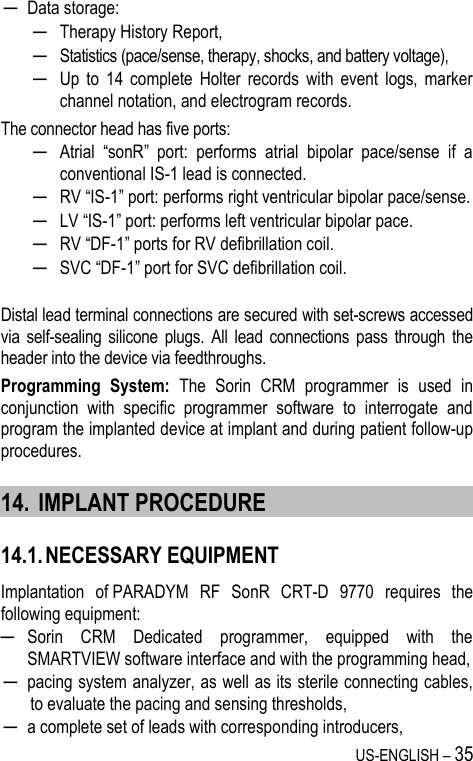 US-ENGLISH – 35 ─ Data storage: ─ Therapy History Report, ─ Statistics (pace/sense, therapy, shocks, and battery voltage), ─ Up  to  14  complete  Holter  records  with  event  logs,  marker channel notation, and electrogram records. The connector head has five ports:  ─ Atrial  “sonR”  port:  performs  atrial  bipolar  pace/sense  if  a conventional IS-1 lead is connected. ─ RV “IS-1” port: performs right ventricular bipolar pace/sense. ─ LV “IS-1” port: performs left ventricular bipolar pace. ─ RV “DF-1” ports for RV defibrillation coil.  ─ SVC “DF-1” port for SVC defibrillation coil.  Distal lead terminal connections are secured with set-screws accessed via  self-sealing  silicone  plugs. All  lead connections  pass  through  the header into the device via feedthroughs. Programming  System:  The  Sorin  CRM  programmer  is  used  in conjunction  with  specific  programmer  software  to  interrogate  and program the implanted device at implant and during patient follow-up procedures. 14. IMPLANT PROCEDURE 14.1. NECESSARY EQUIPMENT Implantation  of PARADYM  RF  SonR  CRT-D  9770  requires  the following equipment: ─ Sorin  CRM  Dedicated  programmer,  equipped  with  the SMARTVIEW software interface and with the programming head, ─ pacing system analyzer, as well as its sterile connecting cables, to evaluate the pacing and sensing thresholds, ─ a complete set of leads with corresponding introducers, 