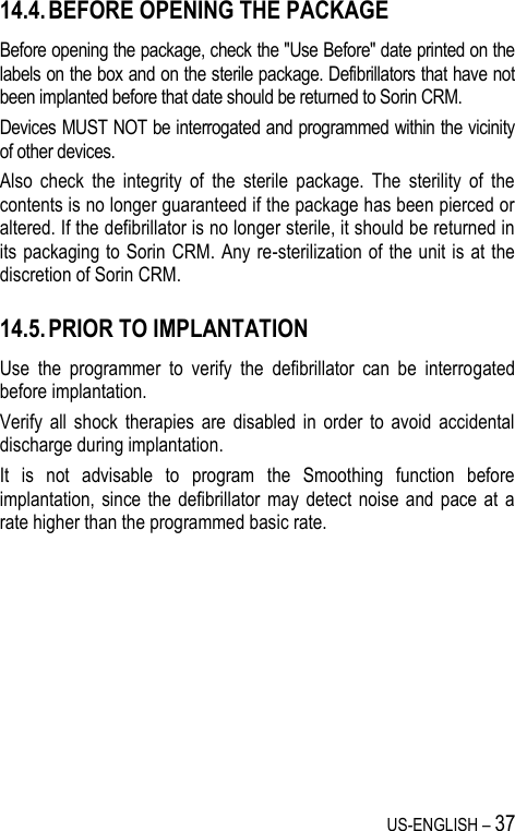 US-ENGLISH – 37 14.4. BEFORE OPENING THE PACKAGE Before opening the package, check the &quot;Use Before&quot; date printed on the labels on the box and on the sterile package. Defibrillators that have not been implanted before that date should be returned to Sorin CRM. Devices MUST NOT be interrogated and programmed within the vicinity of other devices. Also  check  the  integrity  of  the  sterile  package.  The  sterility  of  the contents is no longer guaranteed if the package has been pierced or altered. If the defibrillator is no longer sterile, it should be returned in its packaging to Sorin CRM. Any re-sterilization of the unit is at the discretion of Sorin CRM. 14.5. PRIOR TO IMPLANTATION Use  the  programmer  to  verify  the  defibrillator  can  be  interrogated before implantation. Verify  all  shock  therapies  are  disabled  in  order  to  avoid  accidental discharge during implantation. It  is  not  advisable  to  program  the  Smoothing  function  before implantation, since  the defibrillator  may detect  noise and  pace  at  a rate higher than the programmed basic rate. 
