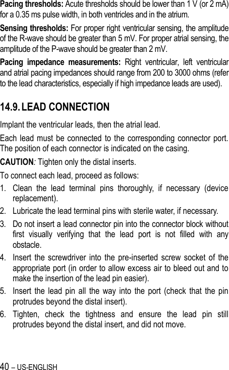 40 – US-ENGLISH Pacing thresholds: Acute thresholds should be lower than 1 V (or 2 mA) for a 0.35 ms pulse width, in both ventricles and in the atrium. Sensing thresholds: For proper right ventricular sensing, the amplitude of the R-wave should be greater than 5 mV. For proper atrial sensing, the amplitude of the P-wave should be greater than 2 mV. Pacing  impedance  measurements:  Right  ventricular,  left  ventricular and atrial pacing impedances should range from 200 to 3000 ohms (refer to the lead characteristics, especially if high impedance leads are used).  14.9. LEAD CONNECTION Implant the ventricular leads, then the atrial lead.  Each lead must  be  connected to  the corresponding  connector  port. The position of each connector is indicated on the casing. CAUTION: Tighten only the distal inserts. To connect each lead, proceed as follows: 1. Clean  the  lead  terminal  pins  thoroughly,  if  necessary  (device replacement). 2. Lubricate the lead terminal pins with sterile water, if necessary. 3. Do not insert a lead connector pin into the connector block without first  visually  verifying  that  the  lead  port  is  not  filled  with  any obstacle. 4. Insert  the  screwdriver  into  the  pre-inserted  screw  socket  of  the appropriate port (in order to allow excess air to bleed out and to make the insertion of the lead pin easier). 5. Insert  the  lead  pin  all  the  way  into  the  port  (check  that  the  pin protrudes beyond the distal insert). 6. Tighten,  check  the  tightness  and  ensure  the  lead  pin  still protrudes beyond the distal insert, and did not move. 
