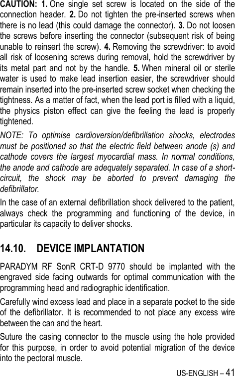 US-ENGLISH – 41 CAUTION: 1. One  single  set  screw  is  located  on  the  side  of  the connection  header.  2. Do  not  tighten  the  pre-inserted  screws  when there is no lead (this could damage the connector). 3. Do not loosen the screws before inserting the connector (subsequent risk of being unable to reinsert the screw). 4. Removing the screwdriver: to avoid all risk of loosening screws during removal, hold the screwdriver by its  metal  part and  not  by  the  handle.  5. When  mineral  oil  or  sterile water is used to make lead insertion easier, the screwdriver should remain inserted into the pre-inserted screw socket when checking the tightness. As a matter of fact, when the lead port is filled with a liquid, the  physics  piston  effect  can  give  the  feeling  the  lead  is  properly tightened. NOTE:  To  optimise  cardioversion/defibrillation  shocks,  electrodes must be positioned so that the electric field between anode (s) and cathode  covers  the  largest  myocardial  mass.  In  normal  conditions, the anode and cathode are adequately separated. In case of a short-circuit,  the  shock  may  be  aborted  to  prevent  damaging  the defibrillator. In the case of an external defibrillation shock delivered to the patient, always  check  the  programming  and  functioning  of  the  device,  in particular its capacity to deliver shocks. 14.10. DEVICE IMPLANTATION PARADYM  RF  SonR  CRT-D  9770  should  be  implanted  with  the engraved  side  facing  outwards  for  optimal  communication  with  the programming head and radiographic identification. Carefully wind excess lead and place in a separate pocket to the side of  the  defibrillator.  It  is  recommended  to  not  place  any  excess  wire between the can and the heart. Suture the  casing connector  to  the  muscle  using the  hole provided for  this  purpose,  in  order  to  avoid  potential  migration  of  the  device into the pectoral muscle. 