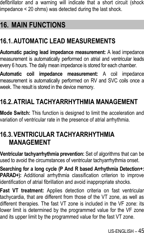 US-ENGLISH – 45 defibrillator  and  a  warning  will  indicate  that  a  short  circuit  (shock impedance &lt; 20 ohms) was detected during the last shock. 16. MAIN FUNCTIONS 16.1. AUTOMATIC LEAD MEASUREMENTS Automatic pacing lead impedance measurement: A lead impedance measurement  is automatically performed  on atrial and ventricular leads every 6 hours. The daily mean impedance is stored for each chamber. Automatic  coil  impedance  measurement:  A  coil  impedance measurement  is automatically performed  on RV and SVC coils once a week. The result is stored in the device memory. 16.2. ATRIAL TACHYARRHYTHMIA MANAGEMENT Mode Switch: This function is designed to limit the acceleration and variation of ventricular rate in the presence of atrial arrhythmia. 16.3. VENTRICULAR TACHYARRHYTHMIA MANAGEMENT Ventricular tachyarrhythmia prevention: Set of algorithms that can be used to avoid the circumstances of ventricular tachyarrhythmia onset. Searching for a long cycle (P And R based Arrhythmia Detection+: PARAD+):  Additional  arrhythmia  classification  criterion  to  improve identification of atrial fibrillation and avoid inappropriate shocks. Fast  VT  treatment:  Applies  detection  criteria  on  fast  ventricular tachycardia, that are different from those of the VT zone, as well as different therapies. The fast VT zone is included in the VF zone: its lower limit is determined by the programmed value for the VF zone and its upper limit by the programmed value for the fast VT zone. 