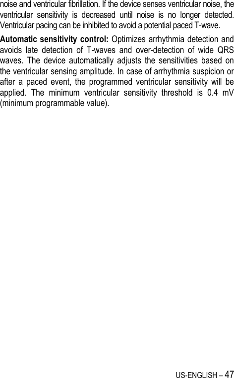 US-ENGLISH – 47 noise and ventricular fibrillation. If the device senses ventricular noise, the ventricular  sensitivity  is  decreased  until  noise  is  no  longer  detected. Ventricular pacing can be inhibited to avoid a potential paced T-wave. Automatic sensitivity control: Optimizes arrhythmia detection and avoids  late  detection  of  T-waves  and  over-detection  of  wide  QRS waves.  The  device  automatically  adjusts  the  sensitivities  based  on the ventricular sensing amplitude. In case of arrhythmia suspicion or after  a  paced  event,  the  programmed  ventricular  sensitivity  will  be applied.  The  minimum  ventricular  sensitivity  threshold  is  0.4  mV (minimum programmable value). 