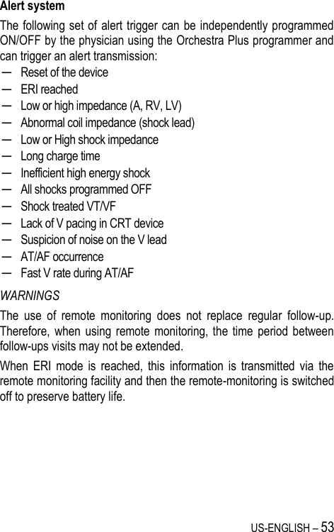 US-ENGLISH – 53 Alert system The following set of alert trigger can be independently programmed ON/OFF by the physician using the Orchestra Plus programmer and can trigger an alert transmission: ─ Reset of the device ─ ERI reached ─ Low or high impedance (A, RV, LV) ─ Abnormal coil impedance (shock lead) ─ Low or High shock impedance ─ Long charge time ─ Inefficient high energy shock ─ All shocks programmed OFF ─ Shock treated VT/VF ─ Lack of V pacing in CRT device ─ Suspicion of noise on the V lead ─ AT/AF occurrence ─ Fast V rate during AT/AF WARNINGS The  use  of  remote  monitoring  does  not  replace  regular  follow-up. Therefore,  when  using  remote  monitoring, the  time  period  between follow-ups visits may not be extended. When  ERI  mode  is  reached,  this  information  is  transmitted  via  the remote monitoring facility and then the remote-monitoring is switched off to preserve battery life.  