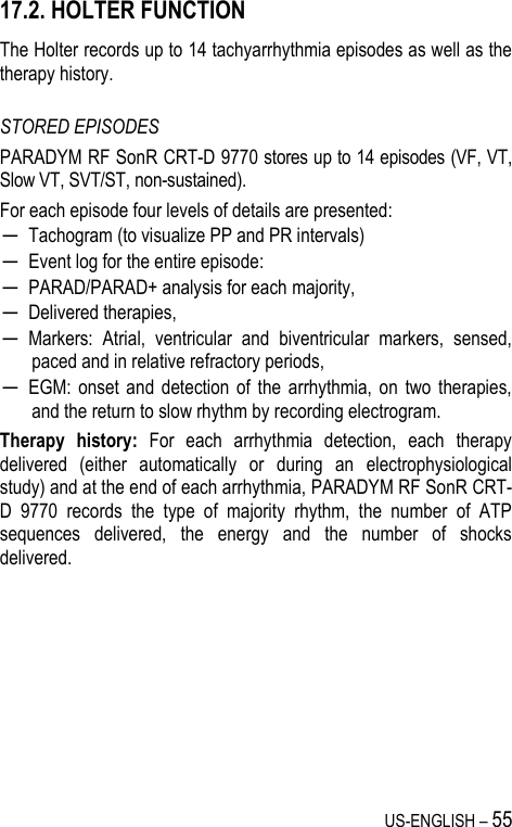 US-ENGLISH – 55 17.2. HOLTER FUNCTION The Holter records up to 14 tachyarrhythmia episodes as well as the therapy history.  STORED EPISODES PARADYM RF SonR CRT-D 9770 stores up to 14 episodes (VF, VT, Slow VT, SVT/ST, non-sustained). For each episode four levels of details are presented: ─ Tachogram (to visualize PP and PR intervals) ─ Event log for the entire episode: ─ PARAD/PARAD+ analysis for each majority, ─ Delivered therapies, ─ Markers:  Atrial,  ventricular  and  biventricular  markers,  sensed, paced and in relative refractory periods, ─ EGM:  onset  and  detection  of  the  arrhythmia,  on  two  therapies, and the return to slow rhythm by recording electrogram. Therapy  history:  For  each  arrhythmia  detection,  each  therapy delivered  (either  automatically  or  during  an  electrophysiological study) and at the end of each arrhythmia, PARADYM RF SonR CRT-D  9770  records  the  type  of  majority  rhythm,  the  number  of  ATP sequences  delivered,  the  energy  and  the  number  of  shocks delivered. 