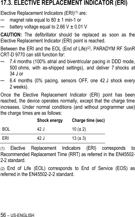 56 – US-ENGLISH 17.3. ELECTIVE REPLACEMENT INDICATOR (ERI) Elective Replacement Indicators (ERI)(1) are: ─ magnet rate equal to 80 ± 1 min-1 or ─ battery voltage equal to 2.66 V ± 0.01 V CAUTION:  The  defibrillator  should  be  replaced  as  soon  as  the Elective Replacement Indicator (ERI) point is reached.  Between the ERI and the EOL (End of Life)(2), PARADYM RF SonR CRT-D 9770 can still function for: ─ 7.4 months (100% atrial and biventricular pacing in DDD mode, 500 ohms,  with  as-shipped  settings),  and  deliver  7 shocks  at 34 J or ─ 6.4  months  (0%  pacing,  sensors  OFF,  one  42 J  shock  every 2 weeks). Once  the  Elective  Replacement  Indicator  (ERI)  point  has  been reached, the device operates normally, except that the charge time increases.  Under  normal  conditions  (and  without  programmer  use) the charge times are as follows:  Shock energy Charge time (sec) BOL 42 J 10 (± 2) ERI 42 J 13 (± 3) (1) Elective  Replacement  Indicators  (ERI)  corresponds  to Recommended Replacement Time (RRT) as referred in the EN45502-2-2 standard. (2) End  of  Life  (EOL)  corresponds  to  End  of  Service  (EOS)  as referred in the EN45502-2-2 standard. 