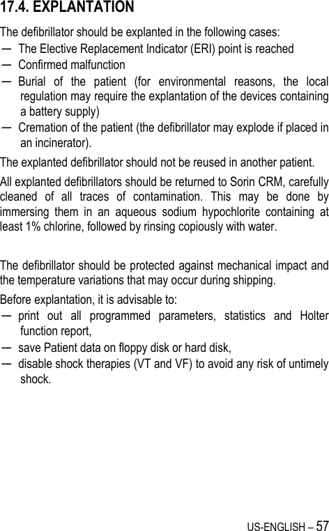 US-ENGLISH – 57 17.4. EXPLANTATION The defibrillator should be explanted in the following cases: ─ The Elective Replacement Indicator (ERI) point is reached ─ Confirmed malfunction ─ Burial  of  the  patient  (for  environmental  reasons,  the  local regulation may require the explantation of the devices containing a battery supply) ─ Cremation of the patient (the defibrillator may explode if placed in an incinerator). The explanted defibrillator should not be reused in another patient. All explanted defibrillators should be returned to Sorin CRM, carefully cleaned  of  all  traces  of  contamination.  This  may  be  done  by immersing  them  in  an  aqueous  sodium  hypochlorite  containing  at least 1% chlorine, followed by rinsing copiously with water.  The defibrillator should be protected against mechanical impact and the temperature variations that may occur during shipping. Before explantation, it is advisable to: ─ print  out  all  programmed  parameters,  statistics  and  Holter function report, ─ save Patient data on floppy disk or hard disk, ─ disable shock therapies (VT and VF) to avoid any risk of untimely shock. 