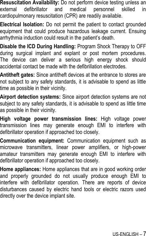 US-ENGLISH – 7 Resuscitation Availability: Do not perform device testing unless an external  defibrillator  and  medical  personnel  skilled  in cardiopulmonary resuscitation (CPR) are readily available. Electrical Isolation:  Do  not permit  the patient to  contact  grounded equipment  that  could  produce  hazardous  leakage  current.  Ensuing arrhythmia induction could result in the patient’s death. Disable the ICD During Handling: Program Shock Therapy to OFF during  surgical  implant  and  explant  or  post  mortem  procedures.    The  device  can  deliver  a  serious  high  energy  shock  should accidental contact be made with the defibrillation electrodes. Antitheft gates: Since antitheft devices at the entrance to stores are not subject to any safety standards, it is advisable to spend as little time as possible in their vicinity. Airport detection systems: Since airport detection systems are not subject to any safety standards, it is advisable to spend as little time as possible in their vicinity. High  voltage  power  transmission  lines:  High  voltage  power transmission  lines  may  generate  enough  EMI  to  interfere  with defibrillator operation if approached too closely. Communication  equipment:  Communication  equipment  such  as microwave  transmitters,  linear  power  amplifiers,  or  high-power amateur  transmitters  may  generate  enough  EMI  to  interfere  with defibrillator operation if approached too closely. Home appliances: Home appliances that are in good working order and  properly  grounded  do  not  usually  produce  enough  EMI  to interfere  with  defibrillator  operation.  There  are  reports  of  device disturbances  caused  by  electric  hand  tools  or  electric  razors  used directly over the device implant site.    