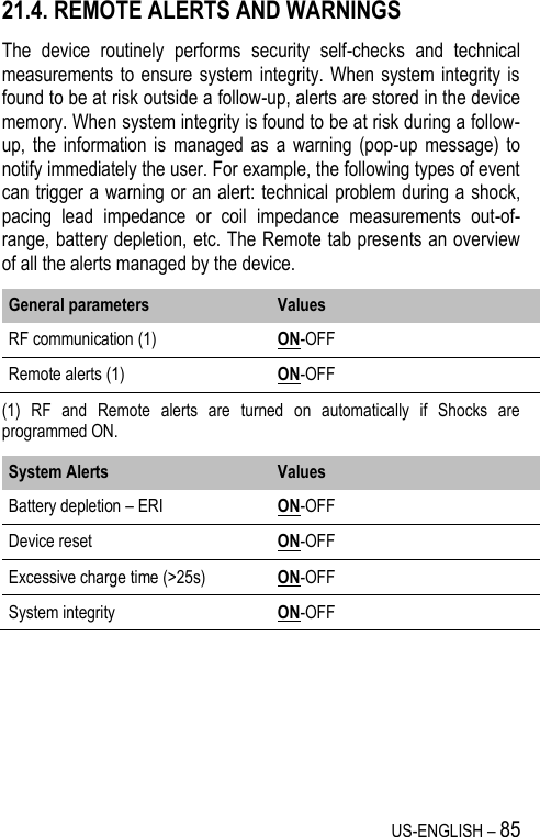 US-ENGLISH – 85 21.4. REMOTE ALERTS AND WARNINGS The  device  routinely  performs  security  self-checks  and  technical measurements to ensure system  integrity. When system integrity is found to be at risk outside a follow-up, alerts are stored in the device memory. When system integrity is found to be at risk during a follow-up,  the information  is  managed  as  a  warning (pop-up  message) to notify immediately the user. For example, the following types of event can trigger a warning or an alert: technical problem during a shock, pacing  lead  impedance  or  coil  impedance  measurements  out-of-range, battery depletion, etc. The Remote tab presents an overview of all the alerts managed by the device. General parameters Values RF communication (1) ON-OFF Remote alerts (1) ON-OFF (1)  RF  and  Remote  alerts  are  turned  on  automatically  if  Shocks  are programmed ON. System Alerts Values Battery depletion – ERI ON-OFF Device reset ON-OFF Excessive charge time (&gt;25s) ON-OFF System integrity  ON-OFF 