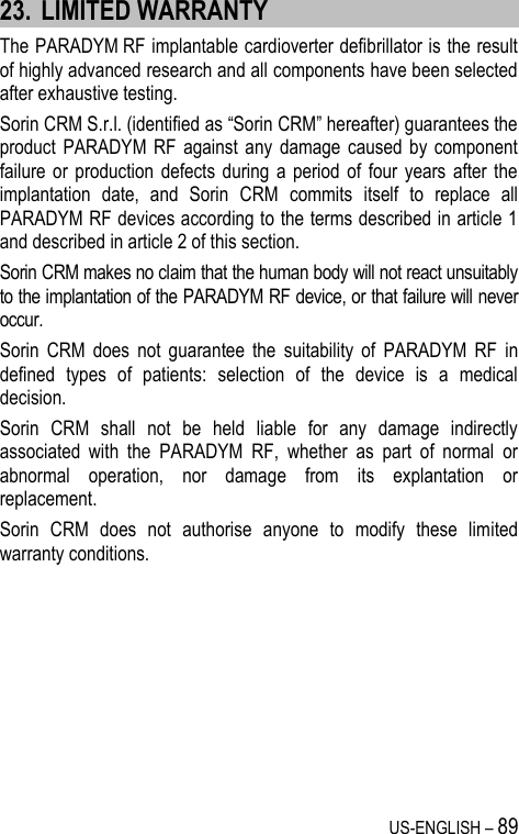 US-ENGLISH – 89 23. LIMITED WARRANTY The PARADYM RF implantable cardioverter defibrillator is the result of highly advanced research and all components have been selected after exhaustive testing. Sorin CRM S.r.l. (identified as “Sorin CRM” hereafter) guarantees the product PARADYM  RF  against  any  damage  caused  by  component failure or  production  defects during  a  period of  four  years  after the implantation  date,  and  Sorin  CRM  commits  itself  to  replace  all PARADYM RF devices according to the terms described in article 1 and described in article 2 of this section. Sorin CRM makes no claim that the human body will not react unsuitably to the implantation of the PARADYM RF device, or that failure will never occur. Sorin  CRM  does  not  guarantee  the  suitability  of  PARADYM  RF  in defined  types  of  patients:  selection  of  the  device  is  a  medical decision. Sorin  CRM  shall  not  be  held  liable  for  any  damage  indirectly associated  with  the  PARADYM  RF,  whether  as  part  of  normal  or abnormal  operation,  nor  damage  from  its  explantation  or replacement. Sorin  CRM  does  not  authorise  anyone  to  modify  these  limited warranty conditions.  