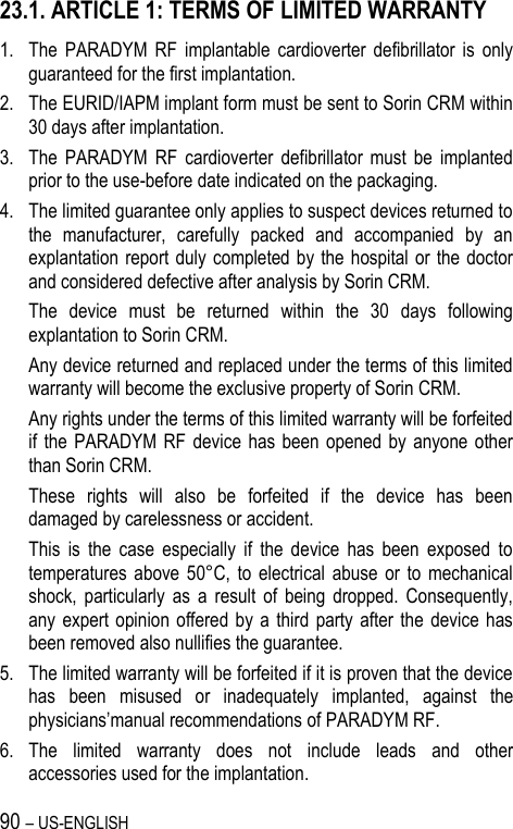 90 – US-ENGLISH 23.1. ARTICLE 1: TERMS OF LIMITED WARRANTY 1. The  PARADYM  RF  implantable  cardioverter  defibrillator  is  only guaranteed for the first implantation. 2. The EURID/IAPM implant form must be sent to Sorin CRM within 30 days after implantation. 3. The  PARADYM  RF  cardioverter  defibrillator  must  be  implanted prior to the use-before date indicated on the packaging. 4. The limited guarantee only applies to suspect devices returned to the  manufacturer,  carefully  packed  and  accompanied  by  an explantation report duly completed by the hospital  or the doctor and considered defective after analysis by Sorin CRM.  The  device  must  be  returned  within  the  30  days  following explantation to Sorin CRM. Any device returned and replaced under the terms of this limited warranty will become the exclusive property of Sorin CRM. Any rights under the terms of this limited warranty will be forfeited if  the  PARADYM RF  device  has  been opened by  anyone other than Sorin CRM. These  rights  will  also  be  forfeited  if  the  device  has  been damaged by carelessness or accident. This  is  the  case  especially  if  the  device  has  been  exposed  to temperatures  above 50°C,  to  electrical  abuse  or  to  mechanical shock,  particularly  as  a  result  of  being  dropped. Consequently, any expert  opinion  offered  by  a  third party  after the  device has been removed also nullifies the guarantee. 5. The limited warranty will be forfeited if it is proven that the device has  been  misused  or  inadequately  implanted,  against  the physicians’manual recommendations of PARADYM RF. 6. The  limited  warranty  does  not  include  leads  and  other accessories used for the implantation. 