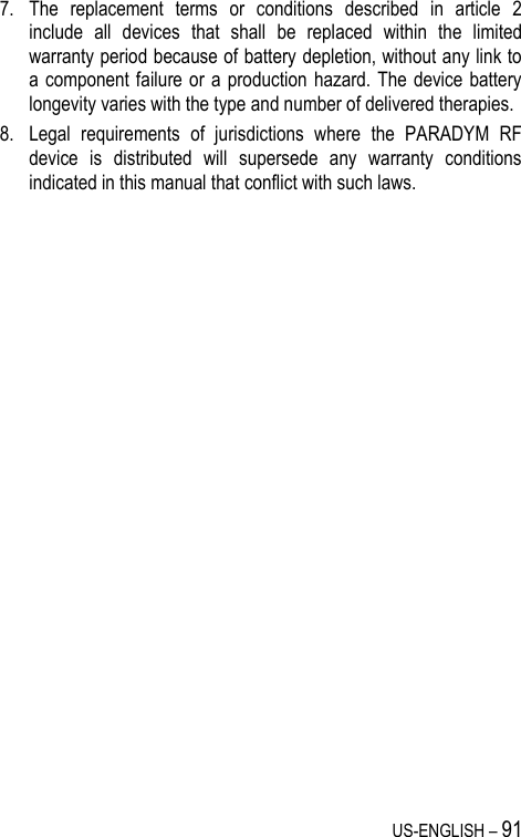 US-ENGLISH – 91 7. The  replacement  terms  or  conditions  described  in  article  2 include  all  devices  that  shall  be  replaced  within  the  limited warranty period because of battery depletion, without any link to a component failure or a  production hazard. The device battery longevity varies with the type and number of delivered therapies. 8. Legal  requirements  of  jurisdictions  where  the  PARADYM  RF device  is  distributed  will  supersede  any  warranty  conditions indicated in this manual that conflict with such laws. 