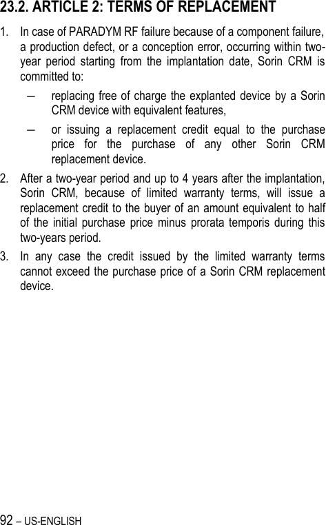 92 – US-ENGLISH 23.2. ARTICLE 2: TERMS OF REPLACEMENT 1. In case of PARADYM RF failure because of a component failure,  a production defect, or a conception error, occurring within two-year  period  starting  from  the  implantation  date,  Sorin  CRM  is committed to:  ― replacing free  of  charge the explanted device by  a  Sorin CRM device with equivalent features, ― or  issuing  a  replacement  credit  equal  to  the  purchase price  for  the  purchase  of  any  other  Sorin  CRM replacement device. 2. After a two-year period and up to 4 years after the implantation, Sorin  CRM,  because  of  limited  warranty  terms,  will  issue  a replacement credit to the buyer of an amount equivalent  to half of  the  initial  purchase  price  minus  prorata  temporis  during  this two-years period. 3. In  any  case  the  credit  issued  by  the  limited  warranty  terms cannot exceed the purchase price of a Sorin CRM replacement device.  