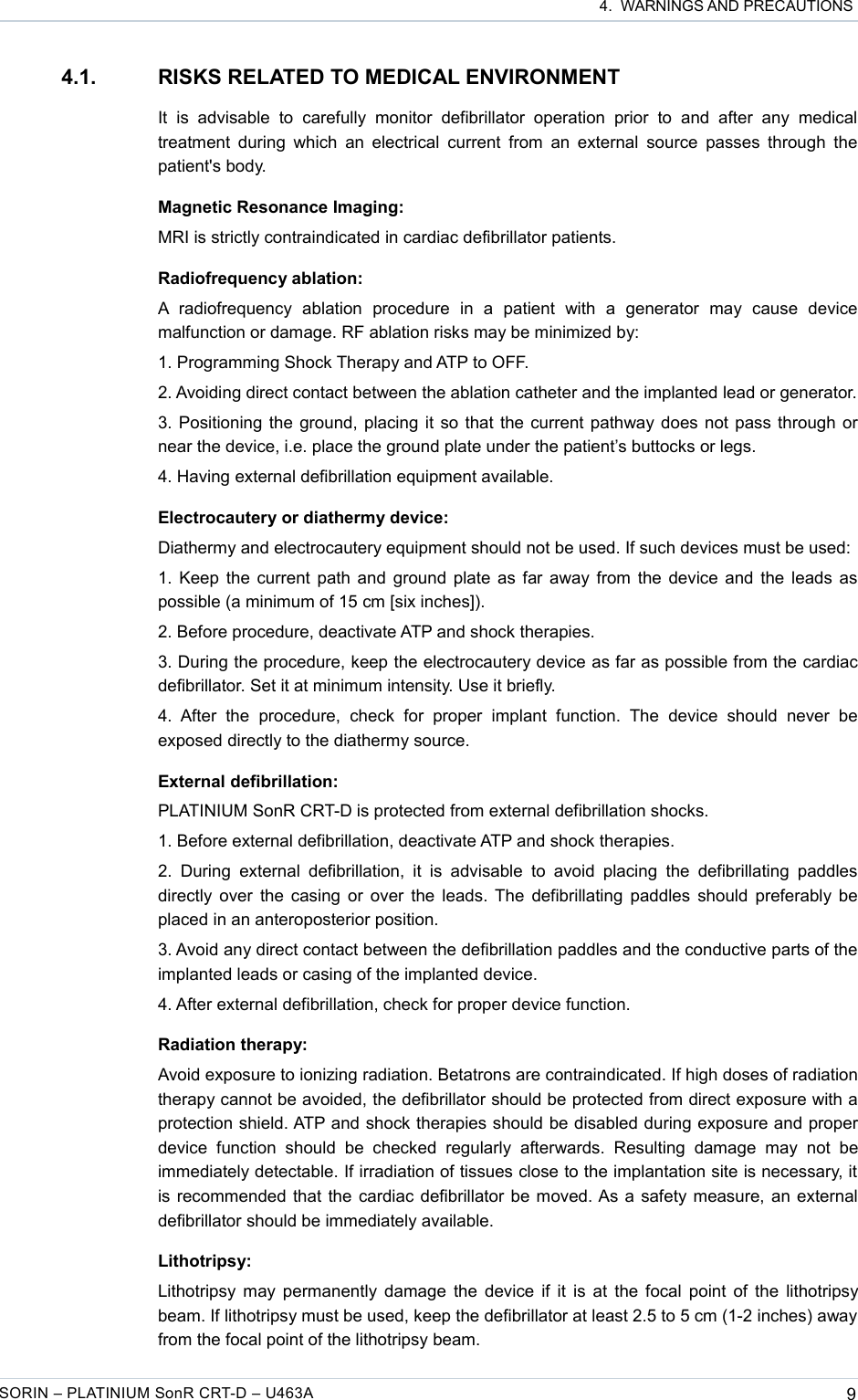 4.  WARNINGS AND PRECAUTIONS4.1. RISKS RELATED TO MEDICAL ENVIRONMENTIt   is   advisable   to  carefully  monitor   defibrillator   operation   prior   to   and  after   any  medical treatment during which  an electrical current  from an external source  passes through the patient&apos;s body.Magnetic Resonance Imaging:MRI is strictly contraindicated in cardiac defibrillator patients.Radiofrequency ablation:A  radiofrequency   ablation   procedure   in   a   patient   with   a   generator   may   cause   device malfunction or damage. RF ablation risks may be minimized by:1. Programming Shock Therapy and ATP to OFF.2. Avoiding direct contact between the ablation catheter and the implanted lead or generator.3. Positioning the ground, placing it so that the current pathway does not pass through or near the device, i.e. place the ground plate under the patient’s buttocks or legs.4. Having external defibrillation equipment available.Electrocautery or diathermy device:Diathermy and electrocautery equipment should not be used. If such devices must be used:1. Keep the current path and ground plate as far away from the device and the leads as possible (a minimum of 15 cm [six inches]). 2. Before procedure, deactivate ATP and shock therapies.3. During the procedure, keep the electrocautery device as far as possible from the cardiac defibrillator. Set it at minimum intensity. Use it briefly.4.  After   the   procedure,   check  for  proper   implant   function.   The   device   should  never  be exposed directly to the diathermy source.External defibrillation:PLATINIUM SonR CRT-D is protected from external defibrillation shocks.1. Before external defibrillation, deactivate ATP and shock therapies.2.  During  external  defibrillation,  it  is  advisable  to  avoid  placing  the  defibrillating  paddles directly over the casing or over the leads. The defibrillating paddles should preferably be placed in an anteroposterior position.3. Avoid any direct contact between the defibrillation paddles and the conductive parts of the implanted leads or casing of the implanted device.4. After external defibrillation, check for proper device function.Radiation therapy:Avoid exposure to ionizing radiation. Betatrons are contraindicated. If high doses of radiation therapy cannot be avoided, the defibrillator should be protected from direct exposure with a protection shield. ATP and shock therapies should be disabled during exposure and proper device   function   should   be   checked   regularly   afterwards.   Resulting   damage   may   not   be immediately detectable. If irradiation of tissues close to the implantation site is necessary, it is recommended that the cardiac defibrillator be moved. As a safety measure, an external defibrillator should be immediately available.Lithotripsy:Lithotripsy may permanently damage the device if it is at the focal point of the lithotripsy beam. If lithotripsy must be used, keep the defibrillator at least 2.5 to 5 cm (1-2 inches) away from the focal point of the lithotripsy beam.SORIN – PLATINIUM SonR CRT-D – U463A 9
