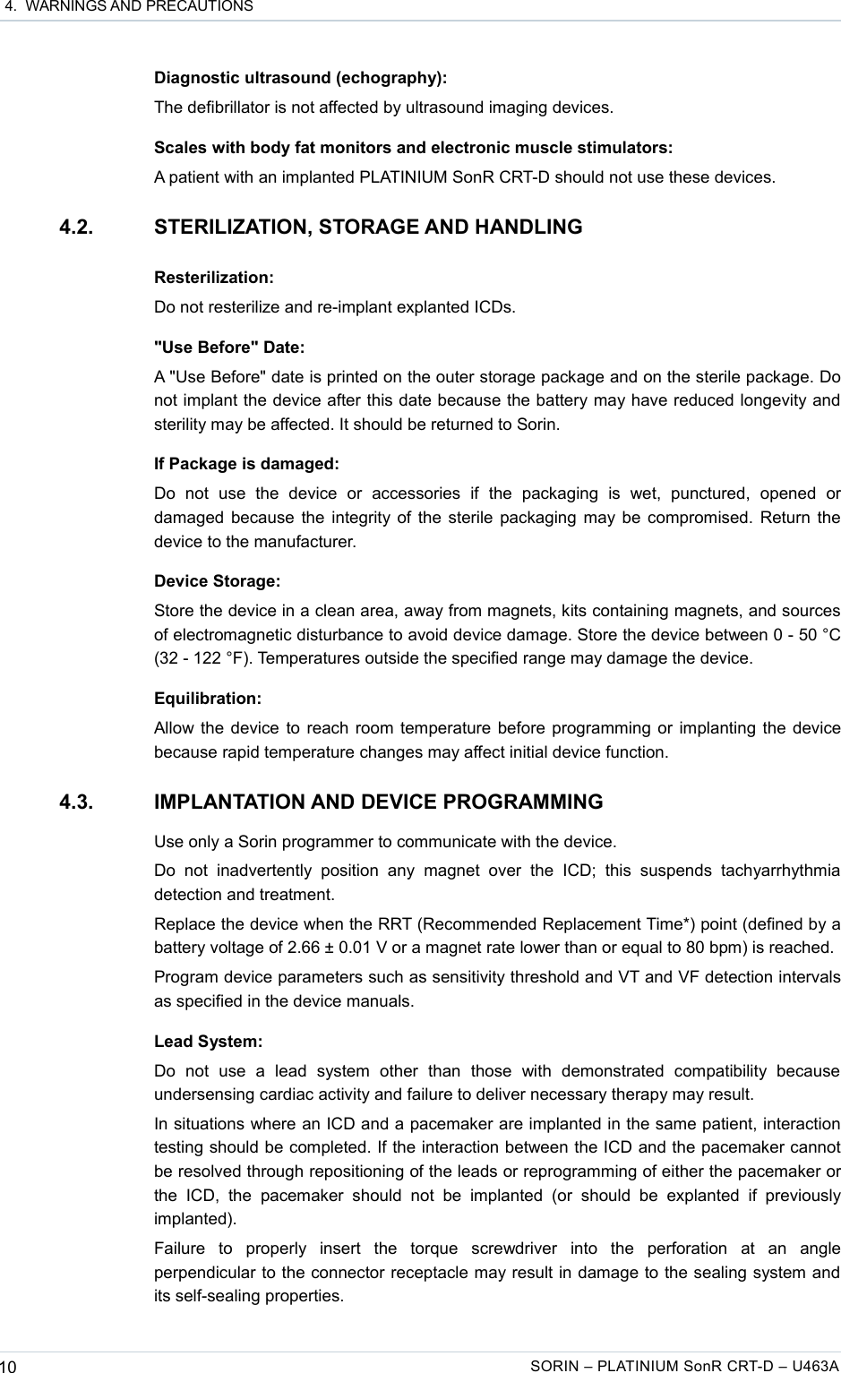  4.  WARNINGS AND PRECAUTIONSDiagnostic ultrasound (echography):The defibrillator is not affected by ultrasound imaging devices.Scales with body fat monitors and electronic muscle stimulators:A patient with an implanted PLATINIUM SonR CRT-D should not use these devices.4.2. STERILIZATION, STORAGE AND HANDLINGResterilization:Do not resterilize and re-implant explanted ICDs.&quot;Use Before&quot; Date:A &quot;Use Before&quot; date is printed on the outer storage package and on the sterile package. Do not implant the device after this date because the battery may have reduced longevity and sterility may be affected. It should be returned to Sorin.If Package is damaged:Do   not   use   the   device   or   accessories   if   the   packaging   is   wet,   punctured,   opened   or damaged because the integrity of the sterile packaging may be compromised. Return the device to the manufacturer.Device Storage:Store the device in a clean area, away from magnets, kits containing magnets, and sources of electromagnetic disturbance to avoid device damage. Store the device between 0 - 50 °C (32 - 122 °F). Temperatures outside the specified range may damage the device.Equilibration:Allow the device to reach room temperature before programming or implanting the device because rapid temperature changes may affect initial device function.4.3. IMPLANTATION AND DEVICE PROGRAMMINGUse only a Sorin programmer to communicate with the device.Do   not   inadvertently   position   any  magnet  over   the   ICD;  this   suspends  tachyarrhythmia detection and treatment.Replace the device when the RRT (Recommended Replacement Time*) point (defined by a battery voltage of 2.66 ± 0.01 V or a magnet rate lower than or equal to 80 bpm) is reached.Program device parameters such as sensitivity threshold and VT and VF detection intervals as specified in the device manuals.Lead System:Do   not   use   a   lead   system   other   than   those   with   demonstrated   compatibility   because undersensing cardiac activity and failure to deliver necessary therapy may result.In situations where an ICD and a pacemaker are implanted in the same patient, interaction testing should be completed. If the interaction between the ICD and the pacemaker cannot be resolved through repositioning of the leads or reprogramming of either the pacemaker or the  ICD,  the  pacemaker   should   not   be  implanted  (or   should   be   explanted   if previously implanted).Failure   to   properly   insert   the   torque   screwdriver   into   the   perforation   at   an   angle perpendicular to the connector receptacle may result in damage to the sealing system and its self-sealing properties.10 SORIN – PLATINIUM SonR CRT-D – U463A