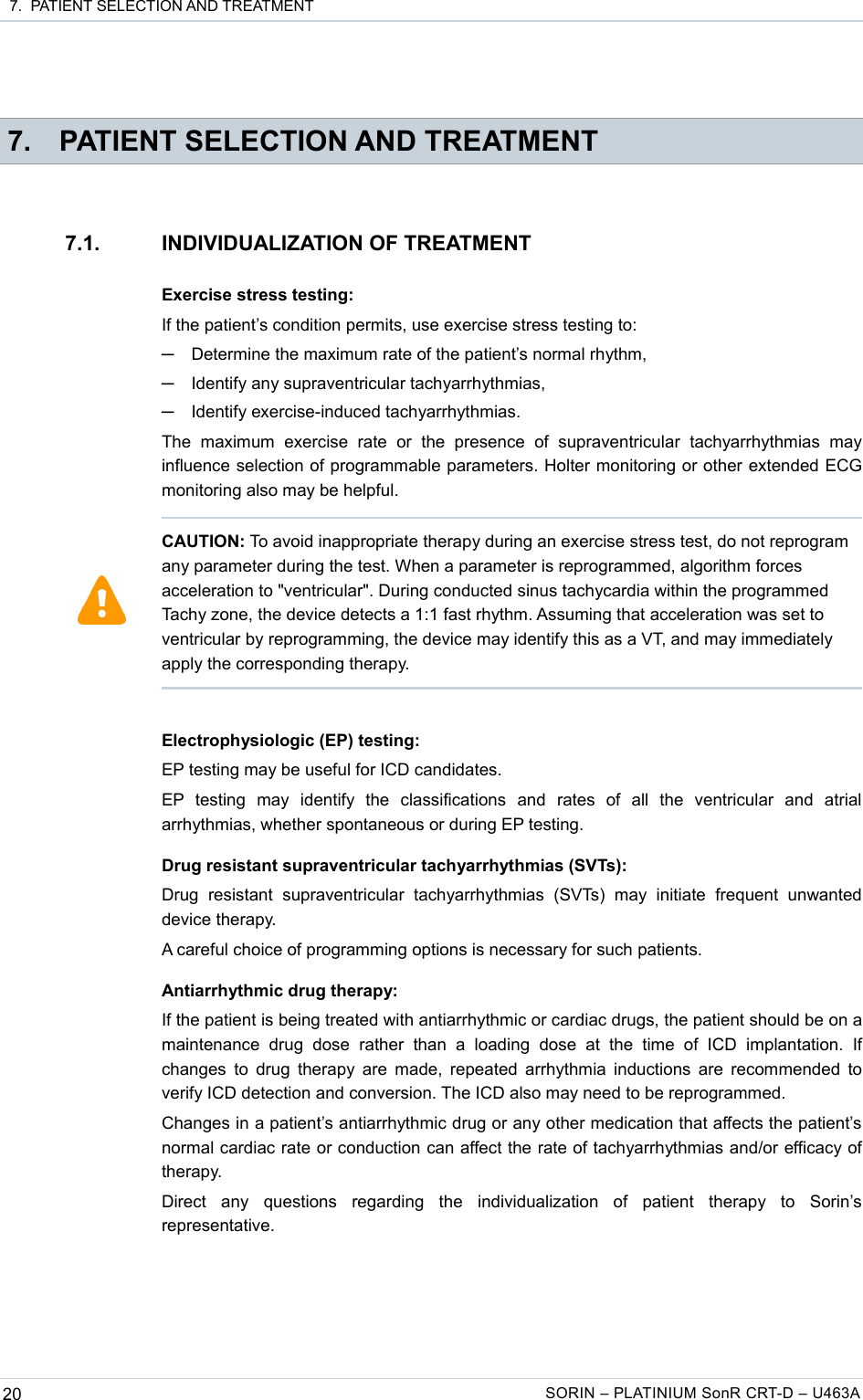  7.  PATIENT SELECTION AND TREATMENT 7. PATIENT SELECTION AND TREATMENT7.1. INDIVIDUALIZATION OF TREATMENTExercise stress testing:If the patient’s condition permits, use exercise stress testing to:─Determine the maximum rate of the patient’s normal rhythm,─Identify any supraventricular tachyarrhythmias,─Identify exercise-induced tachyarrhythmias.The   maximum   exercise   rate  or   the   presence   of   supraventricular   tachyarrhythmias   may influence selection of programmable parameters. Holter monitoring or other extended ECG monitoring also may be helpful.Electrophysiologic (EP) testing:EP testing may be useful for ICD candidates.EP   testing   may   identify   the   classifications   and   rates   of   all   the   ventricular   and   atrial arrhythmias, whether spontaneous or during EP testing.Drug resistant supraventricular tachyarrhythmias (SVTs):Drug   resistant   supraventricular  tachyarrhythmias   (SVTs)   may   initiate   frequent   unwanted device therapy.A careful choice of programming options is necessary for such patients.Antiarrhythmic drug therapy:If the patient is being treated with antiarrhythmic or cardiac drugs, the patient should be on a maintenance   drug  dose   rather   than   a  loading   dose   at  the   time   of   ICD  implantation.   If changes to drug therapy are made, repeated arrhythmia inductions are recommended to verify ICD detection and conversion. The ICD also may need to be reprogrammed.Changes in a patient’s antiarrhythmic drug or any other medication that affects the patient’s normal cardiac rate or conduction can affect the rate of tachyarrhythmias and/or efficacy of therapy.Direct   any   questions   regarding   the   individualization   of   patient   therapy   to   Sorin’s representative.20 SORIN – PLATINIUM SonR CRT-D – U463ACAUTION: To avoid inappropriate therapy during an exercise stress test, do not reprogram any parameter during the test. When a parameter is reprogrammed, algorithm forces acceleration to &quot;ventricular&quot;. During conducted sinus tachycardia within the programmed Tachy zone, the device detects a 1:1 fast rhythm. Assuming that acceleration was set to ventricular by reprogramming, the device may identify this as a VT, and may immediately apply the corresponding therapy. 