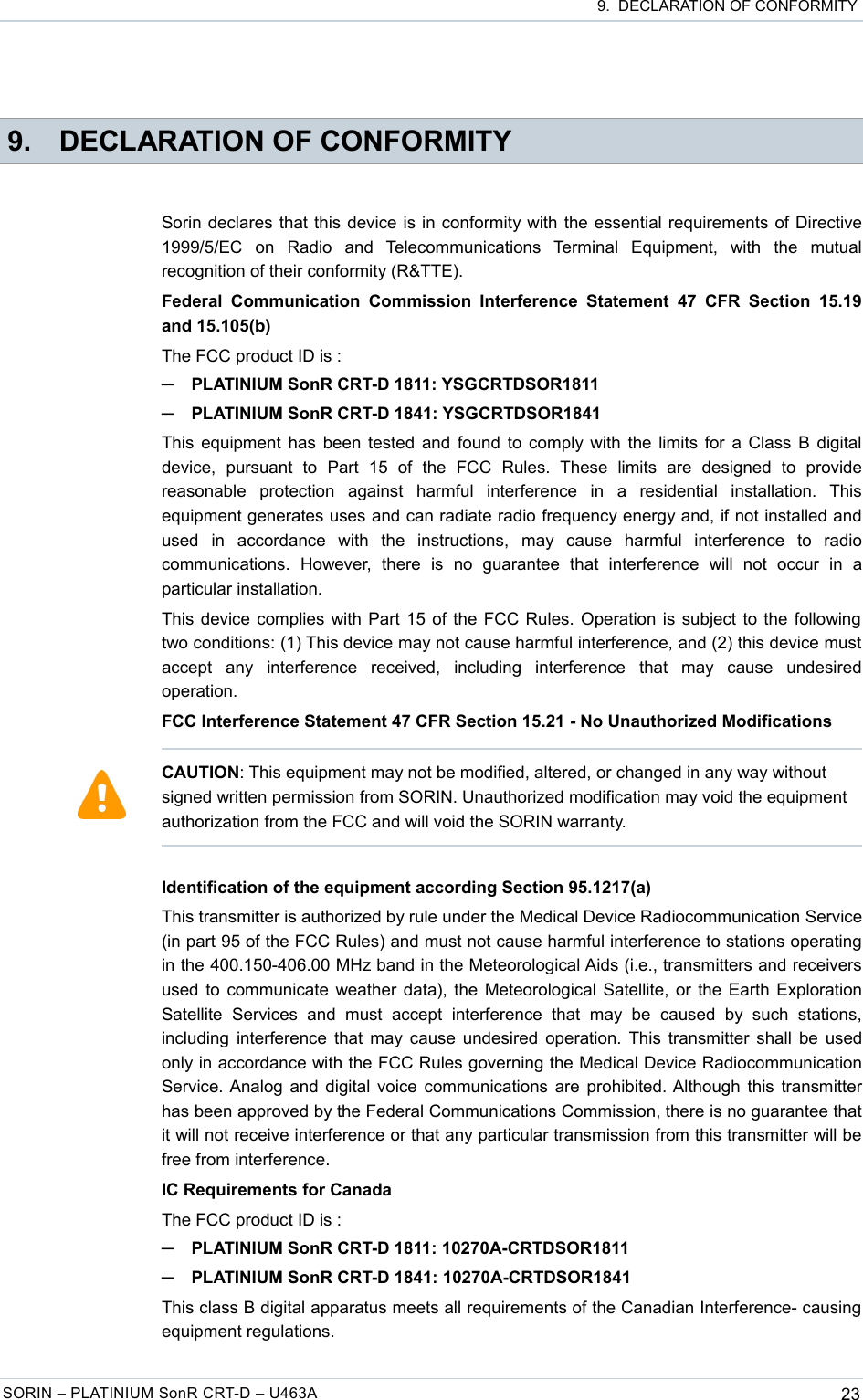  9.  DECLARATION OF CONFORMITY 9. DECLARATION OF CONFORMITYSorin declares that this device is in conformity with the essential requirements of Directive 1999/5/EC   on   Radio   and   Telecommunications   Terminal   Equipment,   with   the   mutual recognition of their conformity (R&amp;TTE).Federal  Communication  Commission  Interference  Statement   47  CFR  Section  15.19 and 15.105(b)The FCC product ID is :─PLATINIUM SonR CRT-D 1811: YSGCRTDSOR1811─PLATINIUM SonR CRT-D 1841: YSGCRTDSOR1841This equipment has been tested and found to comply with the limits for a Class B digital device,   pursuant   to   Part   15   of   the   FCC   Rules.   These   limits   are   designed   to   provide reasonable   protection   against   harmful   interference   in   a   residential   installation.   This equipment generates uses and can radiate radio frequency energy and, if not installed and used   in   accordance   with   the   instructions,   may   cause   harmful   interference   to   radio communications.   However,   there   is   no   guarantee   that   interference   will   not   occur   in   a particular installation.This device complies with Part 15 of the FCC Rules. Operation is subject to the following  two conditions: (1) This device may not cause harmful interference, and (2) this device must accept   any   interference   received,   including   interference   that   may   cause   undesired operation.FCC Interference Statement 47 CFR Section 15.21 - No Unauthorized ModificationsIdentification of the equipment according Section 95.1217(a)This transmitter is authorized by rule under the Medical Device Radiocommunication Service (in part 95 of the FCC Rules) and must not cause harmful interference to stations operating in the 400.150-406.00 MHz band in the Meteorological Aids (i.e., transmitters and receivers used to communicate weather data), the Meteorological Satellite, or the Earth Exploration Satellite   Services   and  must   accept   interference   that  may   be   caused   by  such   stations, including interference that may cause undesired operation. This transmitter shall be used only in accordance with the FCC Rules governing the Medical Device Radiocommunication Service. Analog and digital voice communications are prohibited. Although this transmitter has been approved by the Federal Communications Commission, there is no guarantee that it will not receive interference or that any particular transmission from this transmitter will be free from interference.IC Requirements for CanadaThe FCC product ID is :─PLATINIUM SonR CRT-D 1811: 10270A-CRTDSOR1811─PLATINIUM SonR CRT-D 1841: 10270A-CRTDSOR1841This class B digital apparatus meets all requirements of the Canadian Interference- causing equipment regulations.SORIN – PLATINIUM SonR CRT-D – U463A 23CAUTION: This equipment may not be modified, altered, or changed in any way without signed written permission from SORIN. Unauthorized modification may void the equipment authorization from the FCC and will void the SORIN warranty.