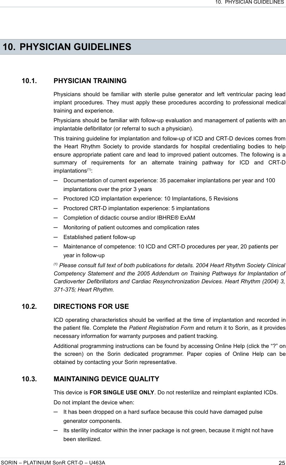  10.  PHYSICIAN GUIDELINES 10. PHYSICIAN GUIDELINES10.1. PHYSICIAN TRAININGPhysicians should be familiar with sterile pulse generator and left ventricular pacing lead implant procedures. They must apply these procedures according to professional medical training and experience.Physicians should be familiar with follow-up evaluation and management of patients with an implantable defibrillator (or referral to such a physician).This training guideline for implantation and follow-up of ICD and CRT-D devices comes from the  Heart  Rhythm  Society  to  provide  standards  for  hospital  credentialing  bodies  to  help ensure appropriate patient care and lead to improved patient outcomes. The following is a summary   of   requirements   for   an   alternate   training   pathway   for   ICD   and   CRT-D implantations(1):─Documentation of current experience: 35 pacemaker implantations per year and 100 implantations over the prior 3 years─Proctored ICD implantation experience: 10 Implantations, 5 Revisions─Proctored CRT-D implantation experience: 5 implantations─Completion of didactic course and/or IBHRE® ExAM─Monitoring of patient outcomes and complication rates─Established patient follow-up─Maintenance of competence: 10 ICD and CRT-D procedures per year, 20 patients per year in follow-up(1) Please consult full text of both publications for details. 2004 Heart Rhythm Society Clinical  Competency Statement and the 2005 Addendum on Training Pathways for Implantation of  Cardioverter Defibrillators and Cardiac Resynchronization Devices. Heart Rhythm (2004) 3,  371-375; Heart Rhythm.10.2. DIRECTIONS FOR USEICD operating characteristics should be verified at the time of implantation and recorded in the patient file. Complete the Patient Registration Form and return it to Sorin, as it provides necessary information for warranty purposes and patient tracking.Additional programming instructions can be found by accessing Online Help (click the “?” on the   screen)   on   the   Sorin   dedicated   programmer.   Paper   copies   of   Online   Help   can   be obtained by contacting your Sorin representative.10.3. MAINTAINING DEVICE QUALITYThis device is FOR SINGLE USE ONLY. Do not resterilize and reimplant explanted ICDs.Do not implant the device when:─It has been dropped on a hard surface because this could have damaged pulse generator components.─Its sterility indicator within the inner package is not green, because it might not have been sterilized.SORIN – PLATINIUM SonR CRT-D – U463A 25