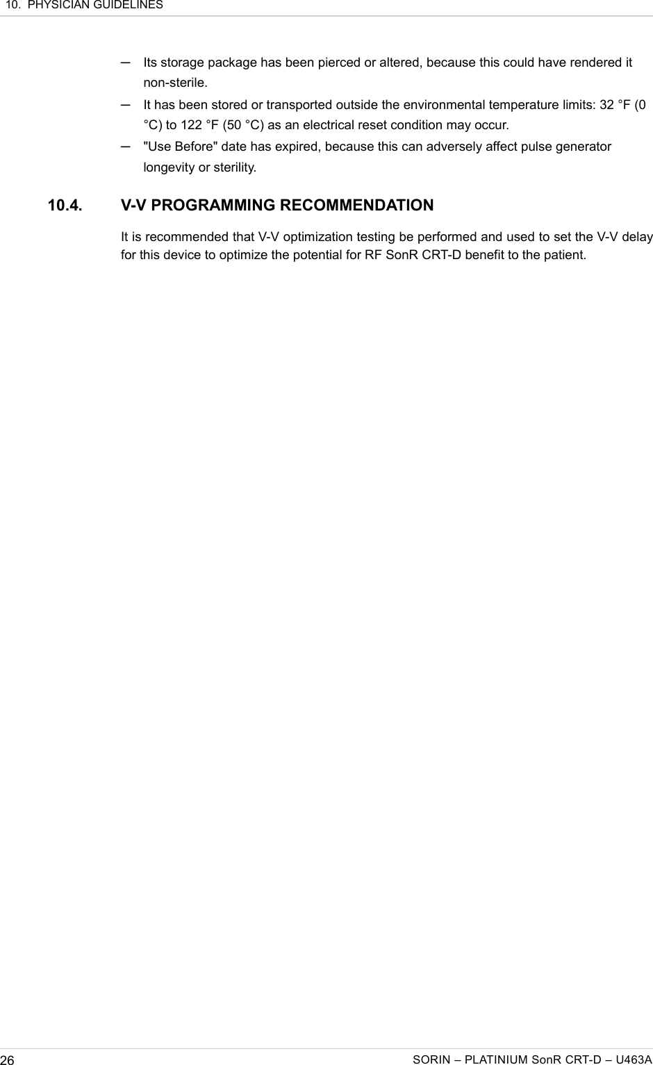  10.  PHYSICIAN GUIDELINES─Its storage package has been pierced or altered, because this could have rendered it non-sterile.─It has been stored or transported outside the environmental temperature limits: 32 °F (0 °C) to 122 °F (50 °C) as an electrical reset condition may occur.─&quot;Use Before&quot; date has expired, because this can adversely affect pulse generator longevity or sterility.10.4. V-V PROGRAMMING RECOMMENDATIONIt is recommended that V-V optimization testing be performed and used to set the V-V delay for this device to optimize the potential for RF SonR CRT-D benefit to the patient.26 SORIN – PLATINIUM SonR CRT-D – U463A