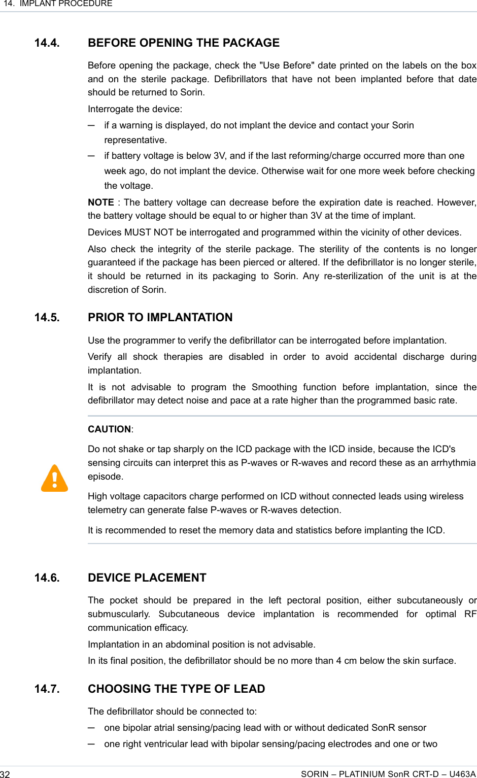  14.  IMPLANT PROCEDURE14.4. BEFORE OPENING THE PACKAGEBefore opening the package, check the &quot;Use Before&quot; date printed on the labels on the box  and  on the  sterile  package. Defibrillators that  have not  been implanted before that  date should be returned to Sorin.Interrogate the device: ─if a warning is displayed, do not implant the device and contact your Sorin representative.─if battery voltage is below 3V, and if the last reforming/charge occurred more than one week ago, do not implant the device. Otherwise wait for one more week before checking the voltage.NOTE : The battery voltage can decrease before the expiration date is reached. However, the battery voltage should be equal to or higher than 3V at the time of implant.Devices MUST NOT be interrogated and programmed within the vicinity of other devices.Also check  the integrity  of the  sterile package.  The  sterility of  the  contents is  no longer guaranteed if the package has been pierced or altered. If the defibrillator is no longer sterile, it  should   be  returned  in  its  packaging   to  Sorin.  Any re-sterilization  of   the  unit   is  at   the discretion of Sorin.14.5. PRIOR TO IMPLANTATIONUse the programmer to verify the defibrillator can be interrogated before implantation.Verify   all   shock   therapies   are   disabled   in   order   to   avoid   accidental   discharge   during implantation.It   is   not   advisable   to   program   the   Smoothing   function   before   implantation,   since   the defibrillator may detect noise and pace at a rate higher than the programmed basic rate.14.6. DEVICE PLACEMENTThe   pocket   should   be   prepared   in   the   left   pectoral   position,   either   subcutaneously   or submuscularly.   Subcutaneous   device   implantation   is   recommended   for   optimal   RF communication efficacy.Implantation in an abdominal position is not advisable.In its final position, the defibrillator should be no more than 4 cm below the skin surface.14.7. CHOOSING THE TYPE OF LEADThe defibrillator should be connected to:─one bipolar atrial sensing/pacing lead with or without dedicated SonR sensor─one right ventricular lead with bipolar sensing/pacing electrodes and one or two 32 SORIN – PLATINIUM SonR CRT-D – U463ACAUTION:Do not shake or tap sharply on the ICD package with the ICD inside, because the ICD&apos;s sensing circuits can interpret this as P-waves or R-waves and record these as an arrhythmia episode.High voltage capacitors charge performed on ICD without connected leads using wireless telemetry can generate false P-waves or R-waves detection. It is recommended to reset the memory data and statistics before implanting the ICD.