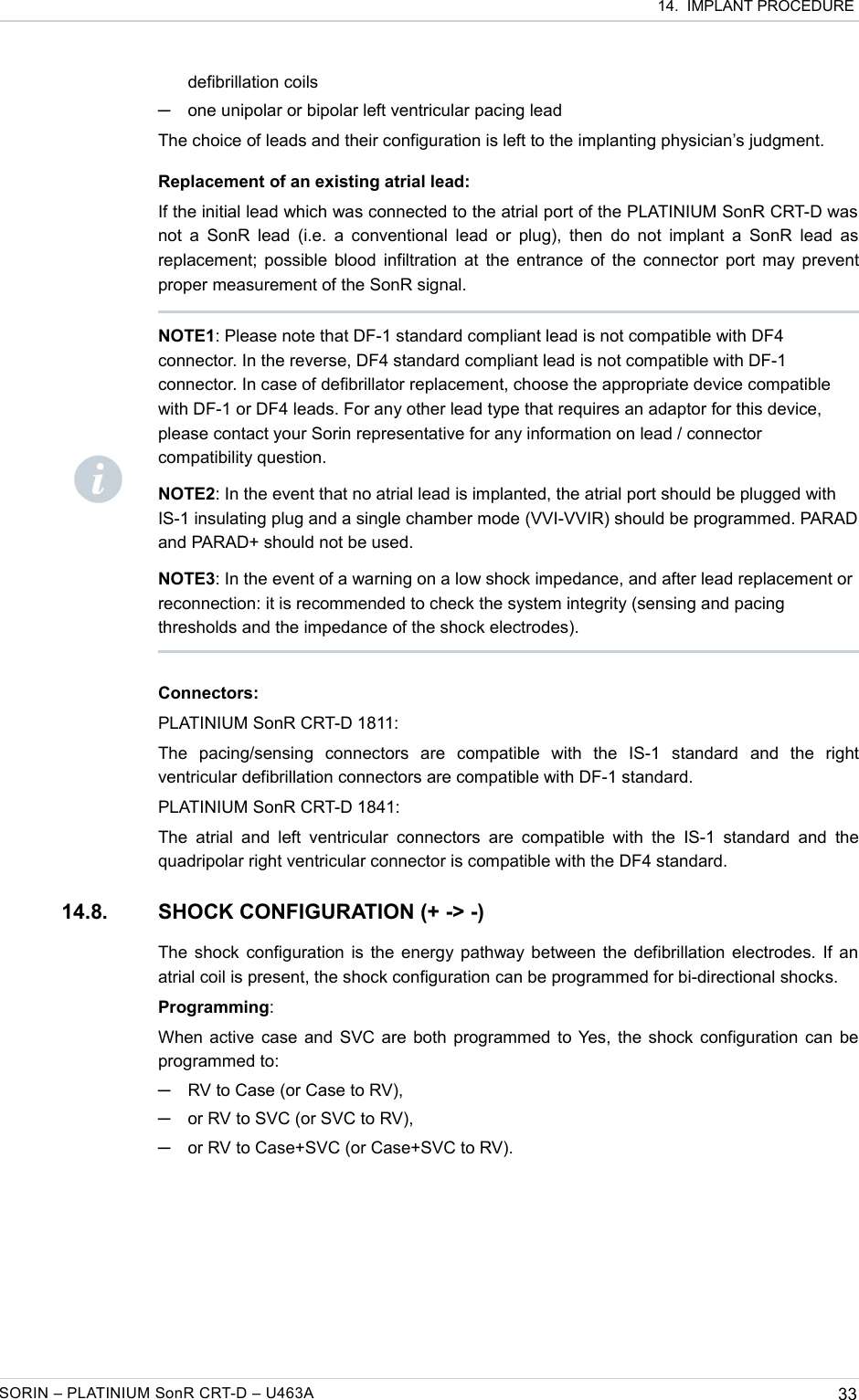  14.  IMPLANT PROCEDUREdefibrillation coils─one unipolar or bipolar left ventricular pacing leadThe choice of leads and their configuration is left to the implanting physician’s judgment.Replacement of an existing atrial lead:If the initial lead which was connected to the atrial port of the PLATINIUM SonR CRT-D was  not a SonR lead (i.e. a conventional lead or plug), then do not implant a SonR lead as replacement; possible blood infiltration at the entrance of the connector port may prevent proper measurement of the SonR signal.Connectors:PLATINIUM SonR CRT-D 1811:The   pacing/sensing   connectors   are   compatible   with   the   IS-1   standard   and   the   right ventricular defibrillation connectors are compatible with DF-1 standard.PLATINIUM SonR CRT-D 1841:The  atrial  and left  ventricular connectors  are  compatible  with the IS-1  standard  and  the quadripolar right ventricular connector is compatible with the DF4 standard.14.8. SHOCK CONFIGURATION (+ -&gt; -)The shock configuration is the energy pathway between the defibrillation electrodes. If an atrial coil is present, the shock configuration can be programmed for bi-directional shocks.Programming:When active case and SVC are both programmed to Yes, the shock configuration can be programmed to: ─RV to Case (or Case to RV),─or RV to SVC (or SVC to RV),─or RV to Case+SVC (or Case+SVC to RV).SORIN – PLATINIUM SonR CRT-D – U463A 33NOTE1: Please note that DF-1 standard compliant lead is not compatible with DF4 connector. In the reverse, DF4 standard compliant lead is not compatible with DF-1 connector. In case of defibrillator replacement, choose the appropriate device compatible with DF-1 or DF4 leads. For any other lead type that requires an adaptor for this device, please contact your Sorin representative for any information on lead / connector compatibility question.NOTE2: In the event that no atrial lead is implanted, the atrial port should be plugged with IS-1 insulating plug and a single chamber mode (VVI-VVIR) should be programmed. PARAD and PARAD+ should not be used.NOTE3: In the event of a warning on a low shock impedance, and after lead replacement or reconnection: it is recommended to check the system integrity (sensing and pacing thresholds and the impedance of the shock electrodes).