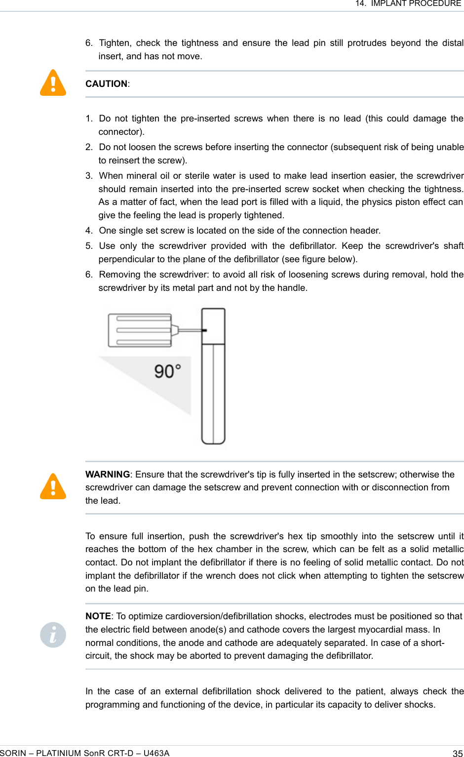  14.  IMPLANT PROCEDURE6. Tighten, check the tightness and ensure the lead pin still protrudes beyond the distal insert, and has not move.1. Do not tighten the pre-inserted screws when there is no lead (this could damage the connector). 2. Do not loosen the screws before inserting the connector (subsequent risk of being unable to reinsert the screw).3. When mineral oil or sterile water is used to make lead insertion easier, the screwdriver should remain inserted into the pre-inserted screw socket when checking the tightness. As a matter of fact, when the lead port is filled with a liquid, the physics piston effect can  give the feeling the lead is properly tightened. 4. One single set screw is located on the side of the connection header.5. Use  only  the  screwdriver  provided   with  the defibrillator.   Keep  the  screwdriver&apos;s shaft perpendicular to the plane of the defibrillator (see figure below).6. Removing the screwdriver: to avoid all risk of loosening screws during removal, hold the screwdriver by its metal part and not by the handle.To ensure full insertion, push the screwdriver&apos;s hex tip smoothly into the setscrew until it reaches the bottom of the hex chamber in the screw, which can be felt as a solid metallic contact. Do not implant the defibrillator if there is no feeling of solid metallic contact. Do not implant the defibrillator if the wrench does not click when attempting to tighten the setscrew on the lead pin.In the  case of an  external defibrillation  shock delivered to the patient, always check the programming and functioning of the device, in particular its capacity to deliver shocks.SORIN – PLATINIUM SonR CRT-D – U463A 35CAUTION:WARNING: Ensure that the screwdriver&apos;s tip is fully inserted in the setscrew; otherwise the screwdriver can damage the setscrew and prevent connection with or disconnection from the lead.NOTE: To optimize cardioversion/defibrillation shocks, electrodes must be positioned so that the electric field between anode(s) and cathode covers the largest myocardial mass. In normal conditions, the anode and cathode are adequately separated. In case of a short-circuit, the shock may be aborted to prevent damaging the defibrillator.