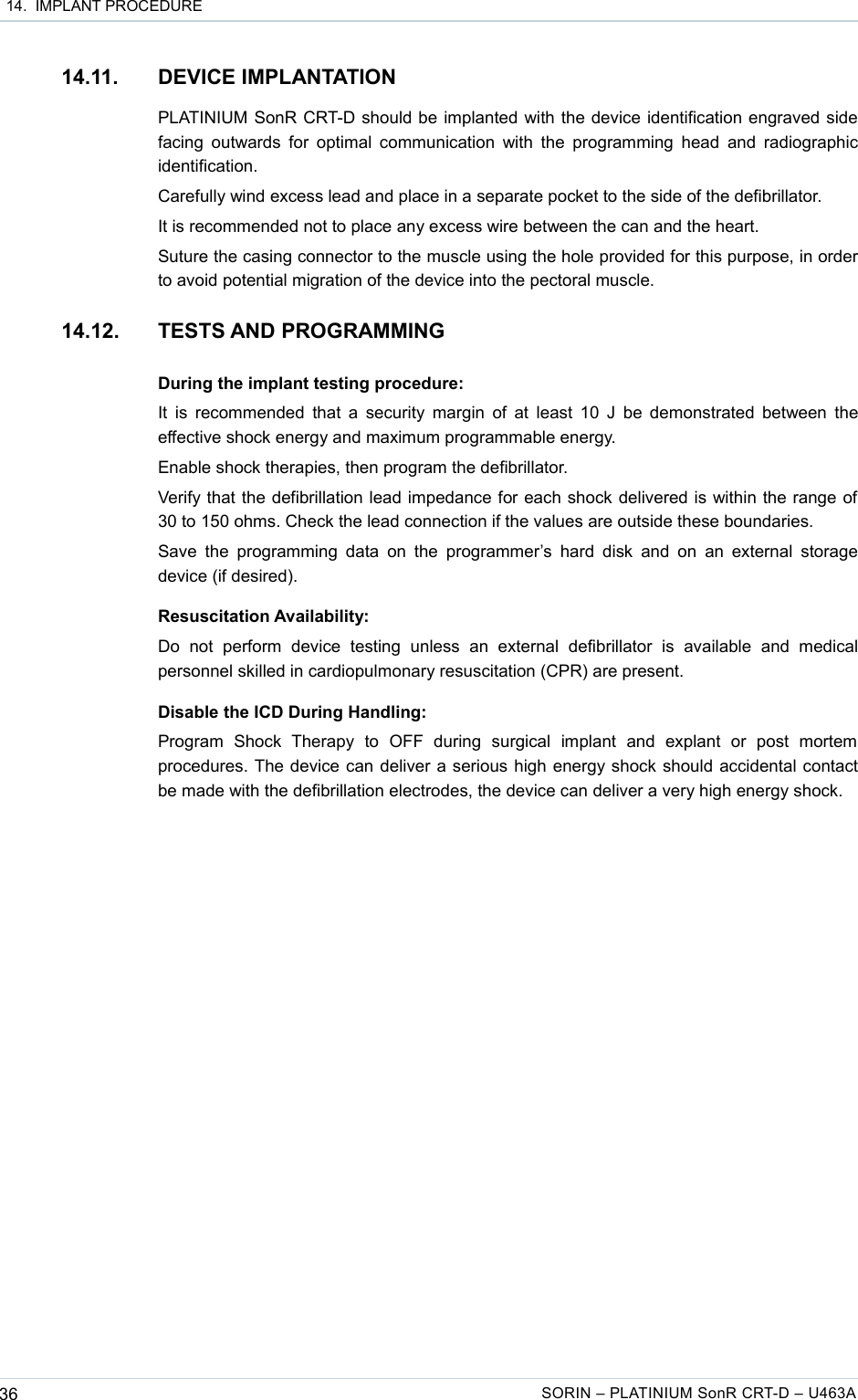  14.  IMPLANT PROCEDURE14.11. DEVICE IMPLANTATIONPLATINIUM SonR CRT-D should be implanted with the device identification engraved side facing outwards for optimal communication with the programming head and radiographic identification.Carefully wind excess lead and place in a separate pocket to the side of the defibrillator.It is recommended not to place any excess wire between the can and the heart.Suture the casing connector to the muscle using the hole provided for this purpose, in order to avoid potential migration of the device into the pectoral muscle.14.12. TESTS AND PROGRAMMINGDuring the implant testing procedure:It is recommended that a security margin of at least 10 J be demonstrated between the effective shock energy and maximum programmable energy.Enable shock therapies, then program the defibrillator.Verify that the defibrillation lead impedance for each shock delivered is within the range of 30 to 150 ohms. Check the lead connection if the values are outside these boundaries.Save the  programming  data on  the programmer’s hard disk and on an  external storage device (if desired).Resuscitation Availability:Do   not   perform   device   testing   unless   an   external   defibrillator   is   available   and  medical personnel skilled in cardiopulmonary resuscitation (CPR) are present.Disable the ICD During Handling:Program   Shock   Therapy   to   OFF   during   surgical   implant   and   explant   or   post   mortem procedures. The device can deliver a serious high energy shock should accidental contact be made with the defibrillation electrodes, the device can deliver a very high energy shock.36 SORIN – PLATINIUM SonR CRT-D – U463A