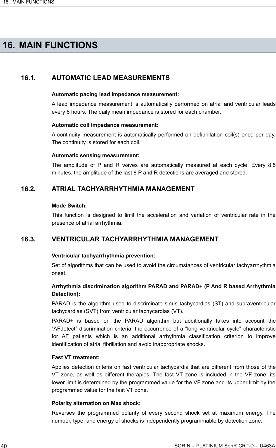  16.  MAIN FUNCTIONS 16. MAIN FUNCTIONS16.1. AUTOMATIC LEAD MEASUREMENTSAutomatic pacing lead impedance measurement:A lead impedance measurement is automatically performed on atrial and ventricular leads every 6 hours. The daily mean impedance is stored for each chamber.Automatic coil impedance measurement:A continuity measurement is automatically performed on defibrillation coil(s) once per day. The continuity is stored for each coil.Automatic sensing measurement:The  amplitude of  P  and  R waves  are  automatically  measured at  each cycle. Every 8.5 minutes, the amplitude of the last 8 P and R detections are averaged and stored.16.2. ATRIAL TACHYARRHYTHMIA MANAGEMENTMode Switch:This function  is designed to  limit the acceleration and variation of  ventricular rate in  the presence of atrial arrhythmia.16.3. VENTRICULAR TACHYARRHYTHMIA MANAGEMENTVentricular tachyarrhythmia prevention:Set of algorithms that can be used to avoid the circumstances of ventricular tachyarrhythmia onset.Arrhythmia discrimination algorithm PARAD and PARAD+ (P And R based Arrhythmia Detection):PARAD is the algorithm used to discriminate sinus tachycardias (ST) and supraventricular tachycardias (SVT) from ventricular tachycardias (VT).PARAD+   is   based   on   the   PARAD   algorithm   but   additionally   takes   into   account   the “AFdetect” discrimination criteria: the occurrence of a &quot;long ventricular cycle&quot; characteristic for   AF   patients   which   is   an   additional   arrhythmia   classification   criterion   to   improve identification of atrial fibrillation and avoid inappropriate shocks.Fast VT treatment:Applies detection criteria on fast ventricular tachycardia that are different from those of the VT zone, as well as different therapies. The fast VT zone is included in the VF zone: its lower limit is determined by the programmed value for the VF zone and its upper limit by the  programmed value for the fast VT zone.Polarity alternation on Max shock:Reverses  the  programmed polarity of  every  second  shock set at maximum  energy.  The number, type, and energy of shocks is independently programmable by detection zone.40 SORIN – PLATINIUM SonR CRT-D – U463A