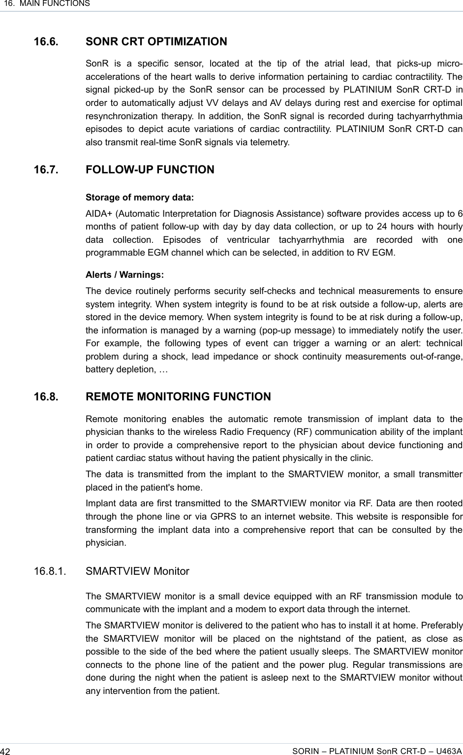  16.  MAIN FUNCTIONS16.6. SONR CRT OPTIMIZATIONSonR   is   a   specific   sensor,   located   at   the   tip   of   the   atrial   lead,   that   picks-up   micro-accelerations of the heart walls to derive information pertaining to cardiac contractility. The signal picked-up  by the SonR  sensor can  be processed by PLATINIUM  SonR CRT-D  in order to automatically adjust VV delays and AV delays during rest and exercise for optimal resynchronization therapy. In addition, the SonR signal is recorded during tachyarrhythmia episodes to depict acute variations  of cardiac contractility.  PLATINIUM SonR CRT-D can also transmit real-time SonR signals via telemetry.16.7. FOLLOW-UP FUNCTIONStorage of memory data:AIDA+ (Automatic Interpretation for Diagnosis Assistance) software provides access up to 6 months of patient follow-up with day by day data collection, or up to 24 hours with hourly data   collection.   Episodes   of   ventricular   tachyarrhythmia   are   recorded   with   one programmable EGM channel which can be selected, in addition to RV EGM.Alerts / Warnings:The device routinely performs security self-checks and technical measurements to ensure system integrity. When system integrity is found to be at risk outside a follow-up, alerts are stored in the device memory. When system integrity is found to be at risk during a follow-up, the information is managed by a warning (pop-up message) to immediately notify the user. For   example,   the   following  types  of   event   can  trigger   a  warning   or   an  alert:   technical problem during a shock, lead impedance or shock continuity measurements out-of-range, battery depletion, …16.8. REMOTE MONITORING FUNCTIONRemote   monitoring   enables   the   automatic   remote   transmission   of   implant   data   to   the physician thanks to the wireless Radio Frequency (RF) communication ability of the implant in order to provide a comprehensive report to the physician about device functioning and patient cardiac status without having the patient physically in the clinic.The data is transmitted from the implant to the SMARTVIEW  monitor, a small transmitter  placed in the patient&apos;s home.Implant data are first transmitted to the SMARTVIEW monitor via RF. Data are then rooted through the phone line or via GPRS to an internet website. This website is responsible for transforming the  implant data  into a comprehensive  report that  can be  consulted by the physician.16.8.1. SMARTVIEW MonitorThe SMARTVIEW monitor is a small device equipped with an RF transmission module to communicate with the implant and a modem to export data through the internet.The SMARTVIEW monitor is delivered to the patient who has to install it at home. Preferably the   SMARTVIEW   monitor   will   be  placed   on   the  nightstand  of   the  patient,   as   close   as possible to the side of the bed where the patient usually sleeps. The SMARTVIEW monitor connects to the phone line of the patient and the power plug. Regular transmissions are done during the night when the patient is asleep next to the SMARTVIEW monitor without any intervention from the patient. 42 SORIN – PLATINIUM SonR CRT-D – U463A