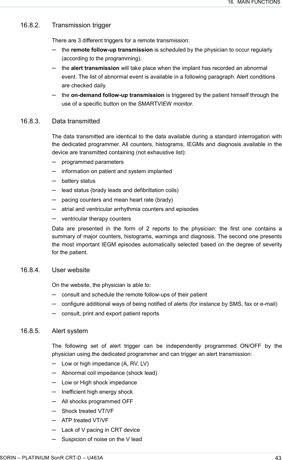  16.  MAIN FUNCTIONS16.8.2. Transmission triggerThere are 3 different triggers for a remote transmission:─the remote follow-up transmission is scheduled by the physician to occur regularly (according to the programming).─the alert transmission will take place when the implant has recorded an abnormal event. The list of abnormal event is available in a following paragraph. Alert conditions are checked daily.─the on-demand follow-up transmission is triggered by the patient himself through the use of a specific button on the SMARTVIEW monitor.16.8.3. Data transmittedThe data transmitted are identical to the data available during a standard interrogation with the dedicated programmer. All counters, histograms, IEGMs and diagnosis available in the device are transmitted containing (not exhaustive list):─programmed parameters─information on patient and system implanted─battery status─lead status (brady leads and defibrillation coils) ─pacing counters and mean heart rate (brady)─atrial and ventricular arrhythmia counters and episodes─ventricular therapy countersData   are   presented  in  the  form   of   2   reports  to  the  physician:   the   first   one  contains  a summary of major counters, histograms, warnings and diagnosis. The second one presents the most important IEGM episodes automatically selected based on the degree of severity for the patient.16.8.4. User websiteOn the website, the physician is able to:─consult and schedule the remote follow-ups of their patient─configure additional ways of being notified of alerts (for instance by SMS, fax or e-mail)─consult, print and export patient reports 16.8.5. Alert systemThe   following   set   of   alert   trigger   can   be   independently   programmed   ON/OFF   by   the physician using the dedicated programmer and can trigger an alert transmission:─Low or high impedance (A, RV, LV)─Abnormal coil impedance (shock lead)─Low or High shock impedance─Inefficient high energy shock─All shocks programmed OFF─Shock treated VT/VF─ATP treated VT/VF─Lack of V pacing in CRT device─Suspicion of noise on the V leadSORIN – PLATINIUM SonR CRT-D – U463A 43