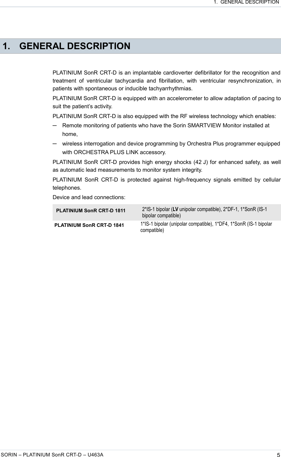  1.  GENERAL DESCRIPTION 1. GENERAL DESCRIPTIONPLATINIUM SonR CRT-D is an implantable cardioverter defibrillator for the recognition and treatment   of   ventricular tachycardia  and   fibrillation,   with  ventricular  resynchronization,  in patients with spontaneous or inducible tachyarrhythmias. PLATINIUM SonR CRT-D is equipped with an accelerometer to allow adaptation of pacing to suit the patient’s activity. PLATINIUM SonR CRT-D is also equipped with the RF wireless technology which enables:─Remote monitoring of patients who have the Sorin SMARTVIEW Monitor installed at home,─wireless interrogation and device programming by Orchestra Plus programmer equipped with ORCHESTRA PLUS LINK accessory.PLATINIUM SonR CRT-D provides high energy shocks (42 J) for enhanced safety, as well as automatic lead measurements to monitor system integrity.PLATINIUM  SonR  CRT-D  is  protected against  high-frequency  signals  emitted by  cellular telephones.Device and lead connections:PLATINIUM SonR CRT-D 1811 2*IS-1 bipolar (LV unipolar compatible), 2*DF-1, 1*SonR (IS-1 bipolar compatible)PLATINIUM SonR CRT-D 1841 1*IS-1 bipolar (unipolar compatible), 1*DF4, 1*SonR (IS-1 bipolar compatible)SORIN – PLATINIUM SonR CRT-D – U463A 5