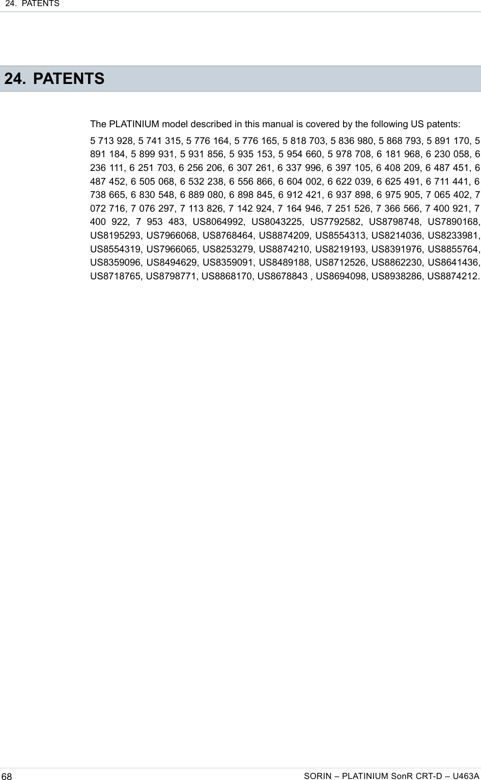  24.  PATENTS 24. PATENTSThe PLATINIUM model described in this manual is covered by the following US patents:5 713 928, 5 741 315, 5 776 164, 5 776 165, 5 818 703, 5 836 980, 5 868 793, 5 891 170, 5 891 184, 5 899 931, 5 931 856, 5 935 153, 5 954 660, 5 978 708, 6 181 968, 6 230 058, 6 236 111, 6 251 703, 6 256 206, 6 307 261, 6 337 996, 6 397 105, 6 408 209, 6 487 451, 6 487 452, 6 505 068, 6 532 238, 6 556 866, 6 604 002, 6 622 039, 6 625 491, 6 711 441, 6 738 665, 6 830 548, 6 889 080, 6 898 845, 6 912 421, 6 937 898, 6 975 905, 7 065 402, 7 072 716, 7 076 297, 7 113 826, 7 142 924, 7 164 946, 7 251 526, 7 366 566, 7 400 921, 7  400   922,   7   953   483,   US8064992,   US8043225,   US7792582,   US8798748,   US7890168, US8195293, US7966068, US8768464, US8874209, US8554313, US8214036, US8233981, US8554319, US7966065, US8253279, US8874210, US8219193, US8391976, US8855764, US8359096, US8494629, US8359091, US8489188, US8712526, US8862230, US8641436, US8718765, US8798771, US8868170, US8678843 , US8694098, US8938286, US8874212.68 SORIN – PLATINIUM SonR CRT-D – U463A