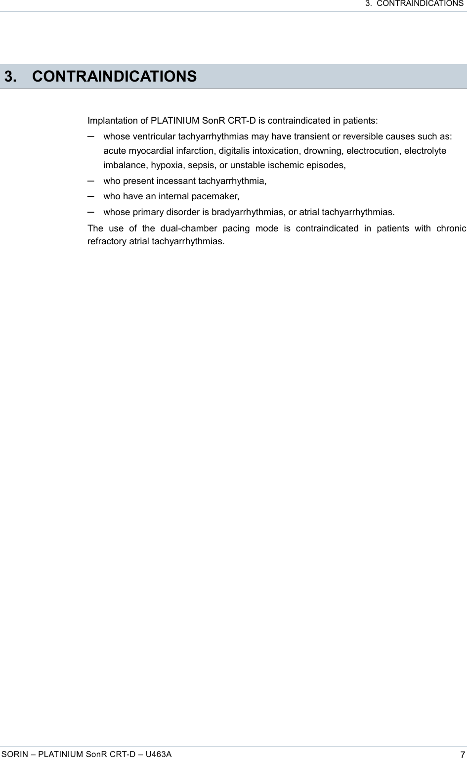  3.  CONTRAINDICATIONS 3. CONTRAINDICATIONSImplantation of PLATINIUM SonR CRT-D is contraindicated in patients:─whose ventricular tachyarrhythmias may have transient or reversible causes such as: acute myocardial infarction, digitalis intoxication, drowning, electrocution, electrolyte imbalance, hypoxia, sepsis, or unstable ischemic episodes,─who present incessant tachyarrhythmia,─who have an internal pacemaker,─whose primary disorder is bradyarrhythmias, or atrial tachyarrhythmias.The   use   of   the   dual-chamber   pacing   mode   is   contraindicated   in   patients   with   chronic refractory atrial tachyarrhythmias.SORIN – PLATINIUM SonR CRT-D – U463A 7