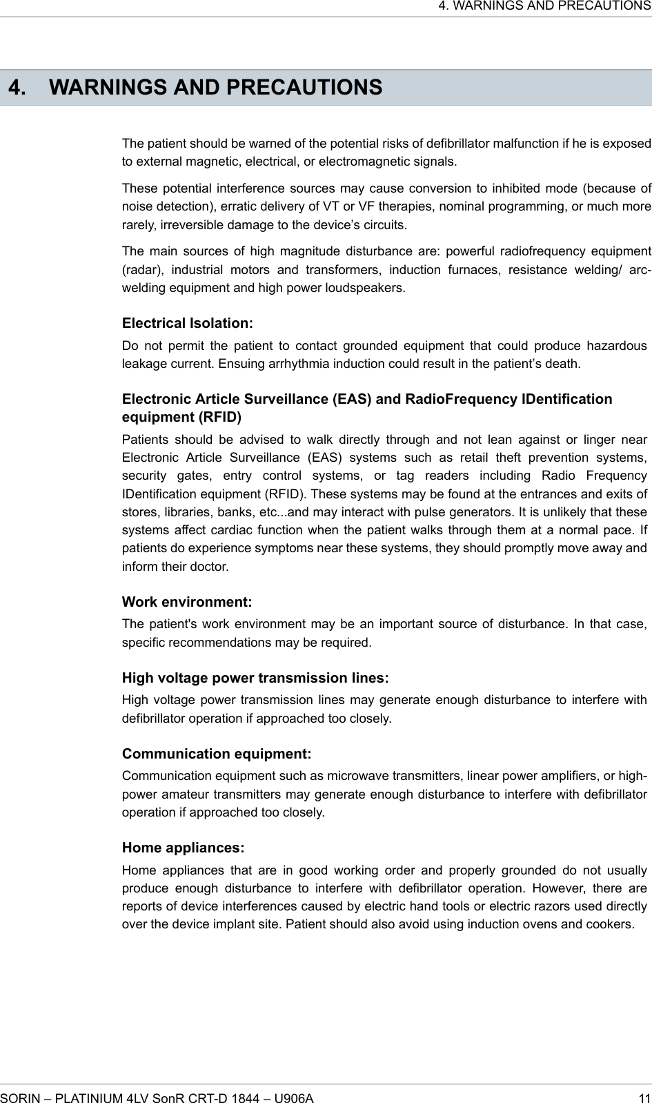 4. WARNINGS AND PRECAUTIONSThe patient should be warned of the potential risks of defibrillator malfunction if he is exposedto external magnetic, electrical, or electromagnetic signals.These potential interference sources may cause conversion to inhibited mode (because ofnoise detection), erratic delivery of VT or VF therapies, nominal programming, or much morerarely, irreversible damage to the device’s circuits.The main sources of high magnitude disturbance are: powerful radiofrequency equipment(radar), industrial motors and transformers, induction furnaces, resistance welding/ arc-welding equipment and high power loudspeakers.Electrical Isolation:Do not permit the patient to contact grounded equipment that could produce hazardousleakage current. Ensuing arrhythmia induction could result in the patient’s death.Electronic Article Surveillance (EAS) and RadioFrequency IDentificationequipment (RFID)Patients should be advised to walk directly through and not lean against or linger nearElectronic Article Surveillance (EAS) systems such as retail theft prevention systems,security gates, entry control systems, or tag readers including Radio FrequencyIDentification equipment (RFID). These systems may be found at the entrances and exits ofstores, libraries, banks, etc...and may interact with pulse generators. It is unlikely that thesesystems affect cardiac function when the patient walks through them at a normal pace. Ifpatients do experience symptoms near these systems, they should promptly move away andinform their doctor.Work environment:The patient&apos;s work environment may be an important source of disturbance. In that case,specific recommendations may be required.High voltage power transmission lines:High voltage power transmission lines may generate enough disturbance to interfere withdefibrillator operation if approached too closely.Communication equipment:Communication equipment such as microwave transmitters, linear power amplifiers, or high-power amateur transmitters may generate enough disturbance to interfere with defibrillatoroperation if approached too closely.Home appliances:Home appliances that are in good working order and properly grounded do not usuallyproduce enough disturbance to interfere with defibrillator operation. However, there arereports of device interferences caused by electric hand tools or electric razors used directlyover the device implant site. Patient should also avoid using induction ovens and cookers.4. WARNINGS AND PRECAUTIONSSORIN – PLATINIUM 4LV SonR CRT-D 1844 – U906A 11