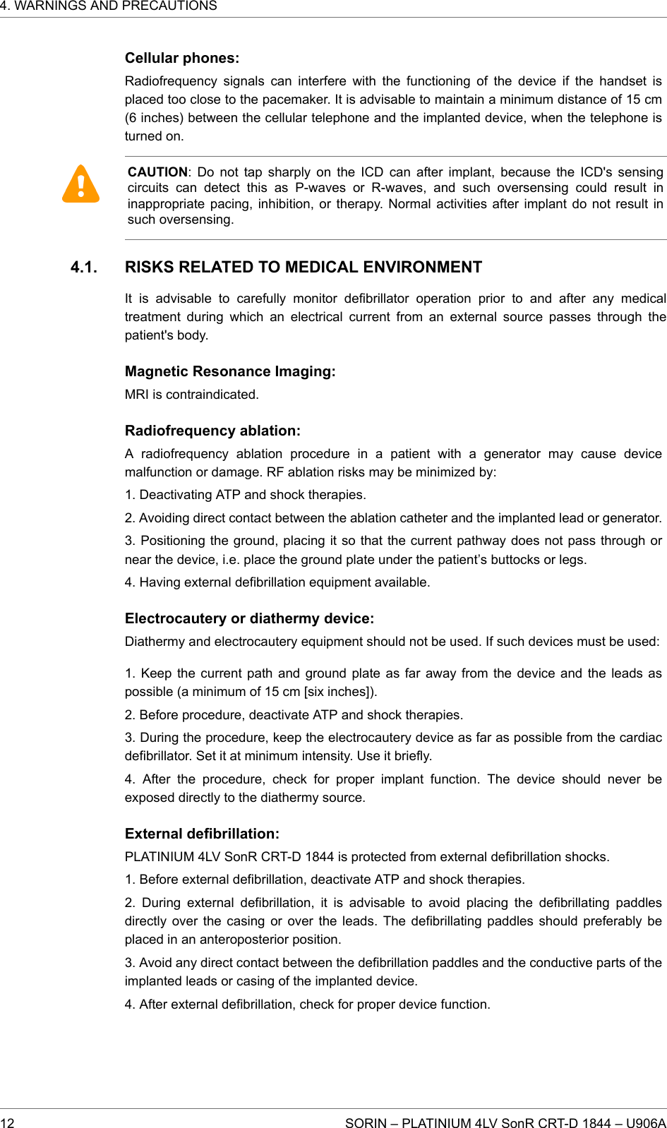 Cellular phones:Radiofrequency signals can interfere with the functioning of the device if the handset isplaced too close to the pacemaker. It is advisable to maintain a minimum distance of 15 cm(6 inches) between the cellular telephone and the implanted device, when the telephone isturned on.CAUTION: Do not tap sharply on the ICD can after implant, because the ICD&apos;s sensingcircuits can detect this as P-waves or R-waves, and such oversensing could result ininappropriate pacing, inhibition, or therapy. Normal activities after implant do not result insuch oversensing.RISKS RELATED TO MEDICAL ENVIRONMENTIt is advisable to carefully monitor defibrillator operation prior to and after any medicaltreatment during which an electrical current from an external source passes through thepatient&apos;s body.Magnetic Resonance Imaging:MRI is contraindicated.Radiofrequency ablation:A radiofrequency ablation procedure in a patient with a generator may cause devicemalfunction or damage. RF ablation risks may be minimized by:1. Deactivating ATP and shock therapies.2. Avoiding direct contact between the ablation catheter and the implanted lead or generator.3. Positioning the ground, placing it so that the current pathway does not pass through ornear the device, i.e. place the ground plate under the patient’s buttocks or legs.4. Having external defibrillation equipment available.Electrocautery or diathermy device:Diathermy and electrocautery equipment should not be used. If such devices must be used:1. Keep the current path and ground plate as far away from the device and the leads aspossible (a minimum of 15 cm [six inches]).2. Before procedure, deactivate ATP and shock therapies.3. During the procedure, keep the electrocautery device as far as possible from the cardiacdefibrillator. Set it at minimum intensity. Use it briefly.4. After the procedure, check for proper implant function. The device should never beexposed directly to the diathermy source.External defibrillation:PLATINIUM 4LV SonR CRT-D 1844 is protected from external defibrillation shocks.1. Before external defibrillation, deactivate ATP and shock therapies.2. During external defibrillation, it is advisable to avoid placing the defibrillating paddlesdirectly over the casing or over the leads. The defibrillating paddles should preferably beplaced in an anteroposterior position.3. Avoid any direct contact between the defibrillation paddles and the conductive parts of theimplanted leads or casing of the implanted device.4. After external defibrillation, check for proper device function.4.1.4. WARNINGS AND PRECAUTIONS12 SORIN – PLATINIUM 4LV SonR CRT-D 1844 – U906A