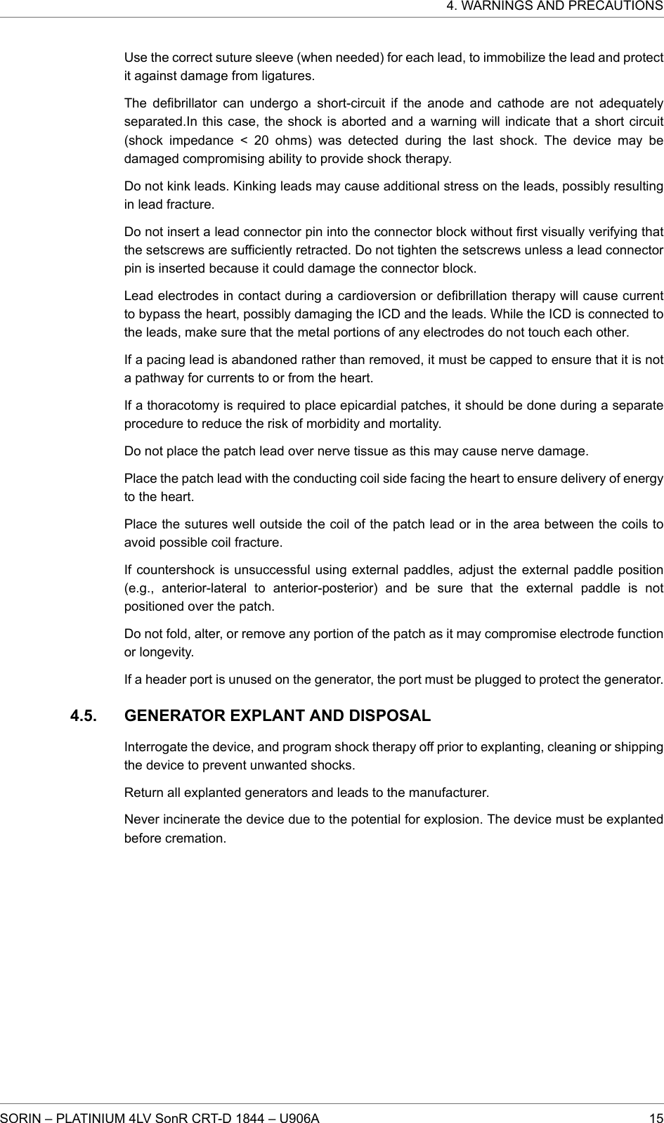 Use the correct suture sleeve (when needed) for each lead, to immobilize the lead and protectit against damage from ligatures.The defibrillator can undergo a short-circuit if the anode and cathode are not adequatelyseparated.In this case, the shock is aborted and a warning will indicate that a short circuit(shock impedance &lt; 20 ohms) was detected during the last shock. The device may bedamaged compromising ability to provide shock therapy.Do not kink leads. Kinking leads may cause additional stress on the leads, possibly resultingin lead fracture.Do not insert a lead connector pin into the connector block without first visually verifying thatthe setscrews are sufficiently retracted. Do not tighten the setscrews unless a lead connectorpin is inserted because it could damage the connector block.Lead electrodes in contact during a cardioversion or defibrillation therapy will cause currentto bypass the heart, possibly damaging the ICD and the leads. While the ICD is connected tothe leads, make sure that the metal portions of any electrodes do not touch each other.If a pacing lead is abandoned rather than removed, it must be capped to ensure that it is nota pathway for currents to or from the heart.If a thoracotomy is required to place epicardial patches, it should be done during a separateprocedure to reduce the risk of morbidity and mortality.Do not place the patch lead over nerve tissue as this may cause nerve damage.Place the patch lead with the conducting coil side facing the heart to ensure delivery of energyto the heart.Place the sutures well outside the coil of the patch lead or in the area between the coils toavoid possible coil fracture.If countershock is unsuccessful using external paddles, adjust the external paddle position(e.g., anterior-lateral to anterior-posterior) and be sure that the external paddle is notpositioned over the patch.Do not fold, alter, or remove any portion of the patch as it may compromise electrode functionor longevity.If a header port is unused on the generator, the port must be plugged to protect the generator.GENERATOR EXPLANT AND DISPOSALInterrogate the device, and program shock therapy off prior to explanting, cleaning or shippingthe device to prevent unwanted shocks.Return all explanted generators and leads to the manufacturer.Never incinerate the device due to the potential for explosion. The device must be explantedbefore cremation.4.5.4. WARNINGS AND PRECAUTIONSSORIN – PLATINIUM 4LV SonR CRT-D 1844 – U906A 15