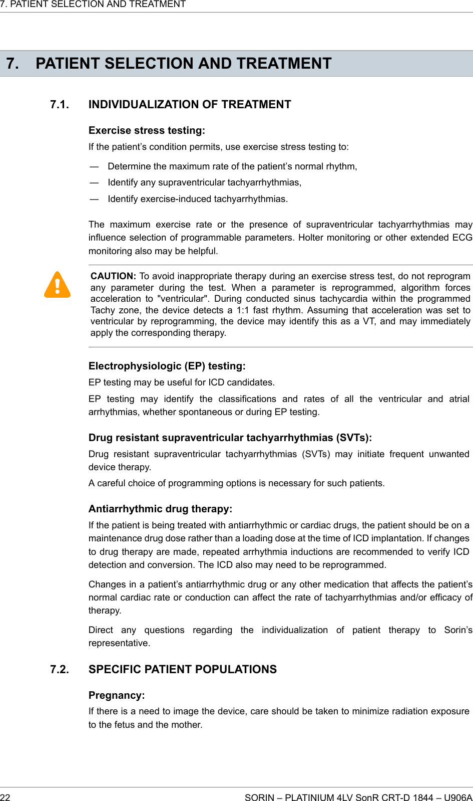 7. PATIENT SELECTION AND TREATMENTINDIVIDUALIZATION OF TREATMENTExercise stress testing:If the patient’s condition permits, use exercise stress testing to:― Determine the maximum rate of the patient’s normal rhythm,― Identify any supraventricular tachyarrhythmias,― Identify exercise-induced tachyarrhythmias.The maximum exercise rate or the presence of supraventricular tachyarrhythmias mayinfluence selection of programmable parameters. Holter monitoring or other extended ECGmonitoring also may be helpful.CAUTION: To avoid inappropriate therapy during an exercise stress test, do not reprogramany parameter during the test. When a parameter is reprogrammed, algorithm forcesacceleration to &quot;ventricular&quot;. During conducted sinus tachycardia within the programmedTachy zone, the device detects a 1:1 fast rhythm. Assuming that acceleration was set toventricular by reprogramming, the device may identify this as a VT, and may immediatelyapply the corresponding therapy.Electrophysiologic (EP) testing:EP testing may be useful for ICD candidates.EP testing may identify the classifications and rates of all the ventricular and atrialarrhythmias, whether spontaneous or during EP testing.Drug resistant supraventricular tachyarrhythmias (SVTs):Drug resistant supraventricular tachyarrhythmias (SVTs) may initiate frequent unwanteddevice therapy.A careful choice of programming options is necessary for such patients.Antiarrhythmic drug therapy:If the patient is being treated with antiarrhythmic or cardiac drugs, the patient should be on amaintenance drug dose rather than a loading dose at the time of ICD implantation. If changesto drug therapy are made, repeated arrhythmia inductions are recommended to verify ICDdetection and conversion. The ICD also may need to be reprogrammed.Changes in a patient’s antiarrhythmic drug or any other medication that affects the patient’snormal cardiac rate or conduction can affect the rate of tachyarrhythmias and/or efficacy oftherapy.Direct any questions regarding the individualization of patient therapy to Sorin’srepresentative.SPECIFIC PATIENT POPULATIONSPregnancy:If there is a need to image the device, care should be taken to minimize radiation exposureto the fetus and the mother.7.1.7.2.7. PATIENT SELECTION AND TREATMENT22 SORIN – PLATINIUM 4LV SonR CRT-D 1844 – U906A